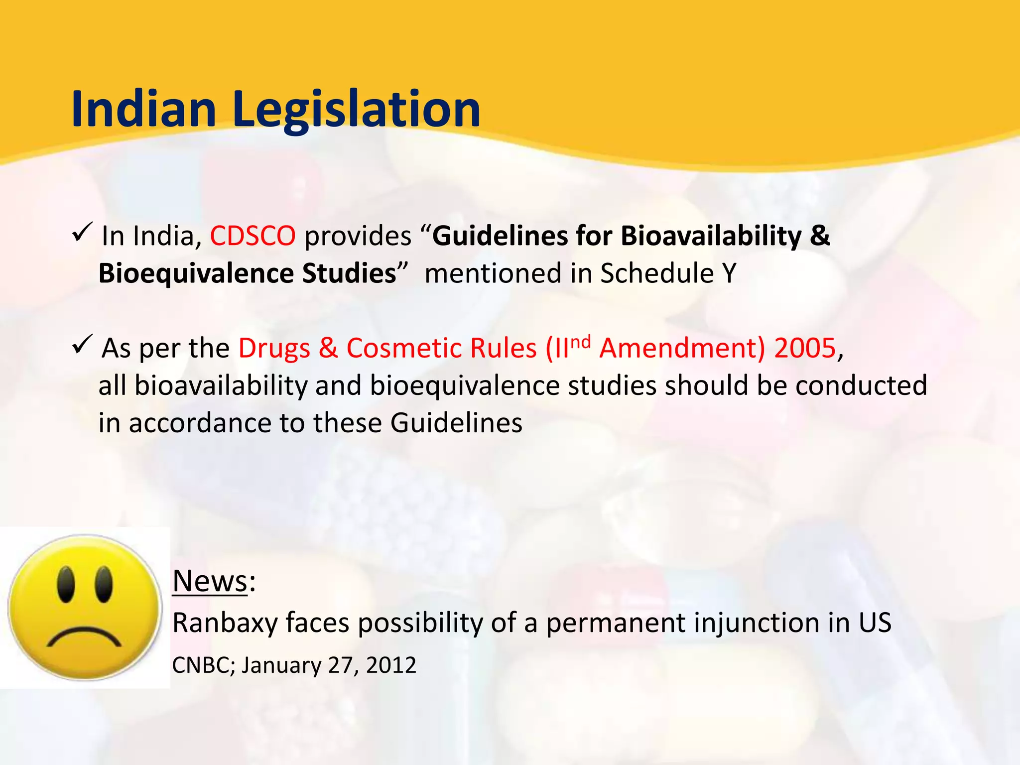 Indian Legislation
 In India, CDSCO provides “Guidelines for Bioavailability &
Bioequivalence Studies” mentioned in Schedule Y
 As per the Drugs & Cosmetic Rules (IInd Amendment) 2005,
all bioavailability and bioequivalence studies should be conducted
in accordance to these Guidelines
News:
Ranbaxy faces possibility of a permanent injunction in US
CNBC; January 27, 2012
 