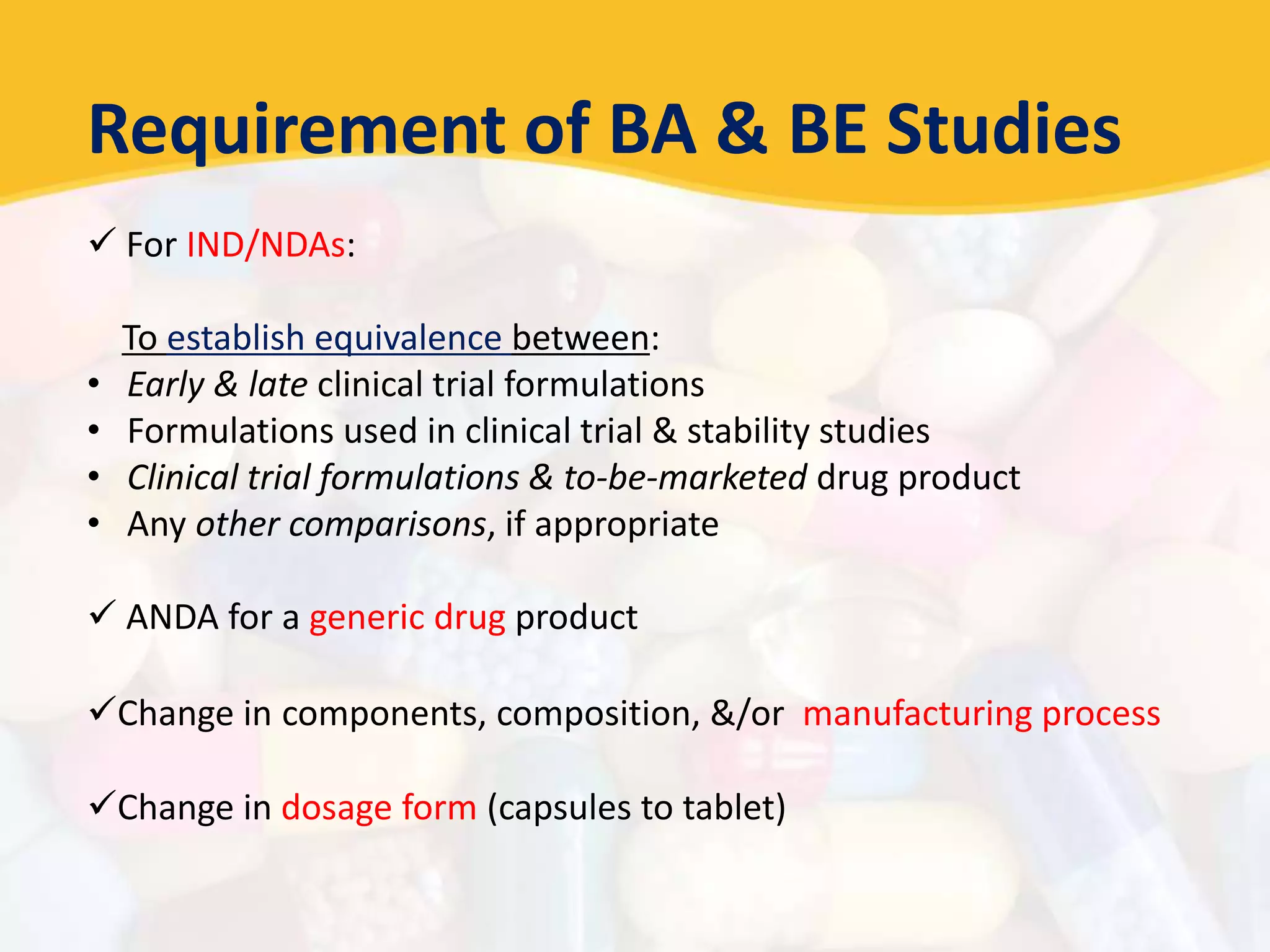 Requirement of BA & BE Studies
 For IND/NDAs:
To establish equivalence between:
• Early & late clinical trial formulations
• Formulations used in clinical trial & stability studies
• Clinical trial formulations & to-be-marketed drug product
• Any other comparisons, if appropriate
 ANDA for a generic drug product
Change in components, composition, &/or manufacturing process
Change in dosage form (capsules to tablet)
 