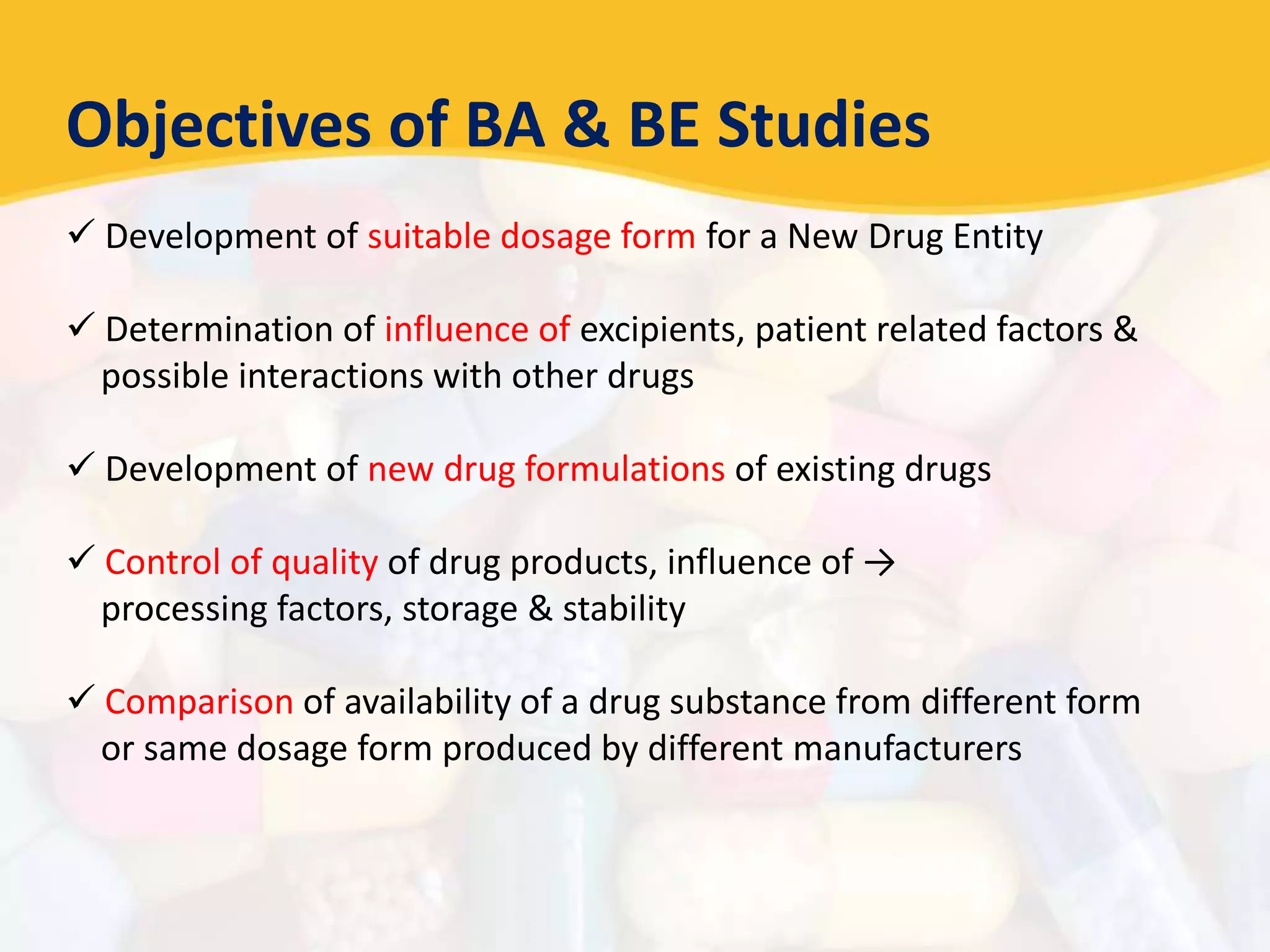 Objectives of BA & BE Studies
 Development of suitable dosage form for a New Drug Entity
 Determination of influence of excipients, patient related factors &
possible interactions with other drugs
 Development of new drug formulations of existing drugs
 Control of quality of drug products, influence of →
processing factors, storage & stability
 Comparison of availability of a drug substance from different form
or same dosage form produced by different manufacturers
 