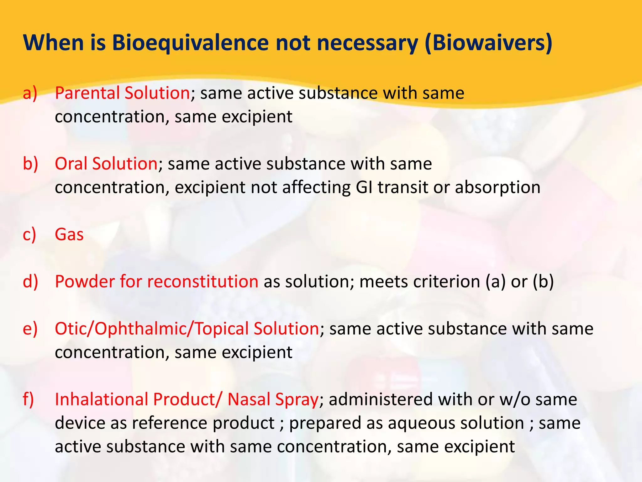 When is Bioequivalence not necessary (Biowaivers)
a) Parental Solution; same active substance with same
concentration, same excipient
b) Oral Solution; same active substance with same
concentration, excipient not affecting GI transit or absorption
c) Gas
d) Powder for reconstitution as solution; meets criterion (a) or (b)
e) Otic/Ophthalmic/Topical Solution; same active substance with same
concentration, same excipient
f) Inhalational Product/ Nasal Spray; administered with or w/o same
device as reference product ; prepared as aqueous solution ; same
active substance with same concentration, same excipient
 