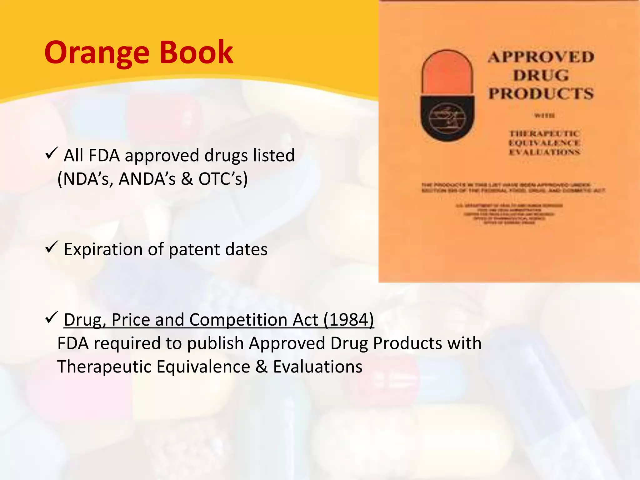 Orange Book
 All FDA approved drugs listed
(NDA’s, ANDA’s & OTC’s)
 Expiration of patent dates
 Drug, Price and Competition Act (1984)
FDA required to publish Approved Drug Products with
Therapeutic Equivalence & Evaluations
 