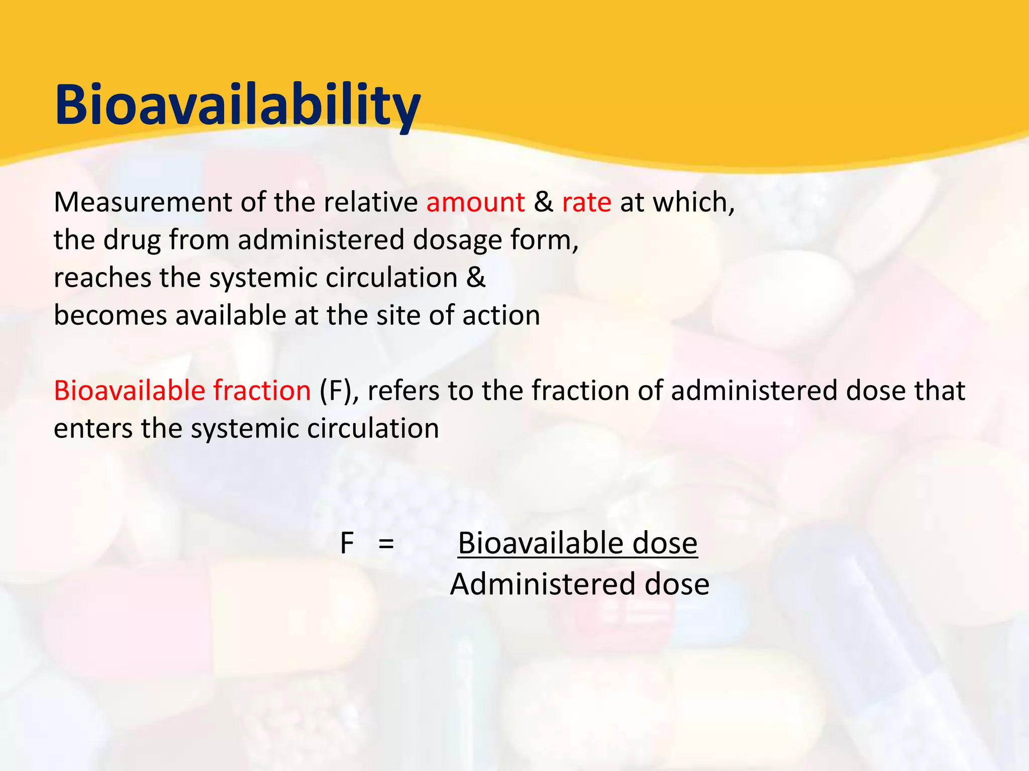 Bioavailability
Measurement of the relative amount & rate at which,
the drug from administered dosage form,
reaches the systemic circulation &
becomes available at the site of action
Bioavailable fraction (F), refers to the fraction of administered dose that
enters the systemic circulation
F = Bioavailable dose
Administered dose
 