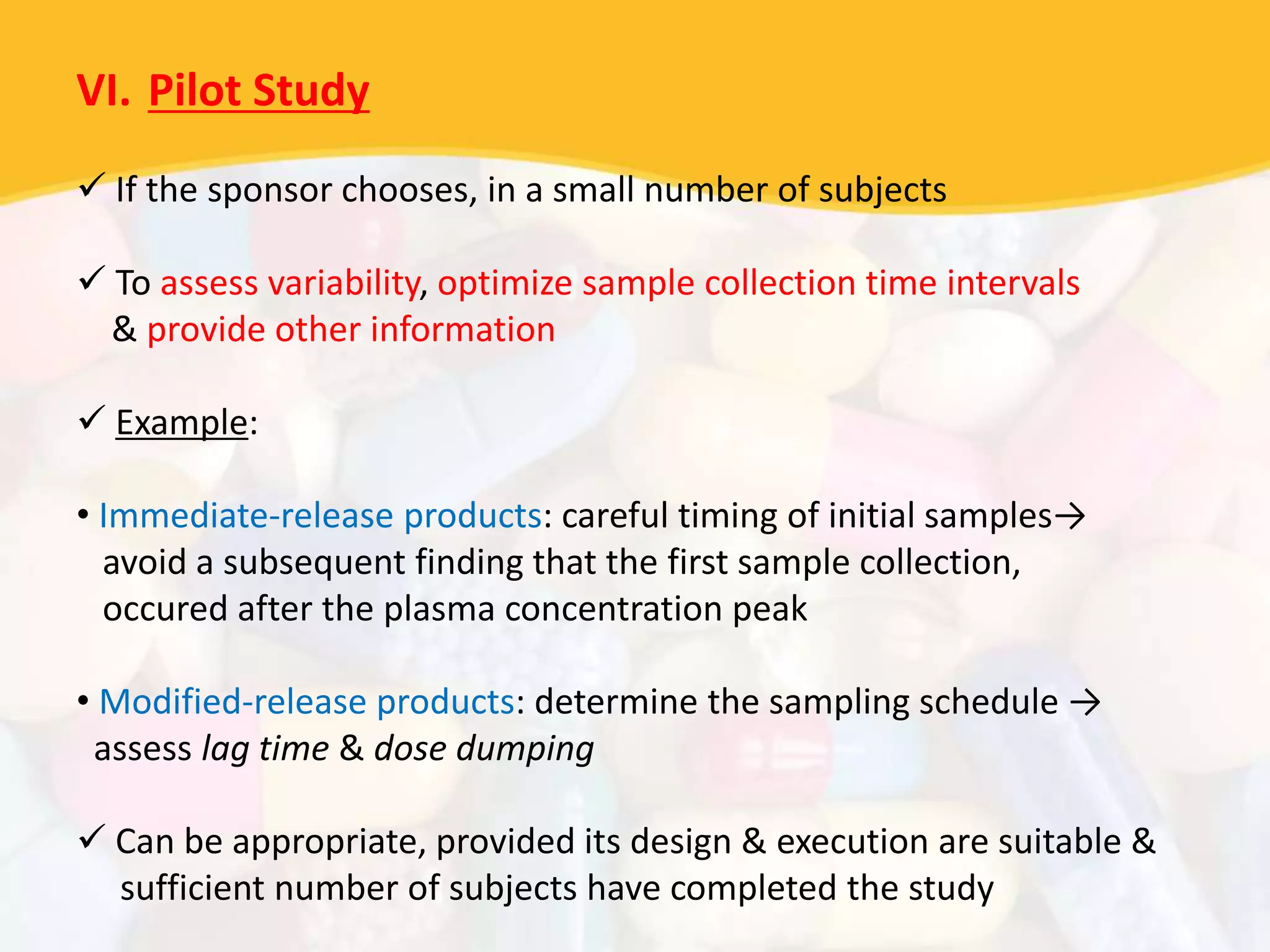 VI. Pilot Study
 If the sponsor chooses, in a small number of subjects
 To assess variability, optimize sample collection time intervals
& provide other information
 Example:
• Immediate-release products: careful timing of initial samples→
avoid a subsequent finding that the first sample collection,
occured after the plasma concentration peak
• Modified-release products: determine the sampling schedule →
assess lag time & dose dumping
 Can be appropriate, provided its design & execution are suitable &
sufficient number of subjects have completed the study
 