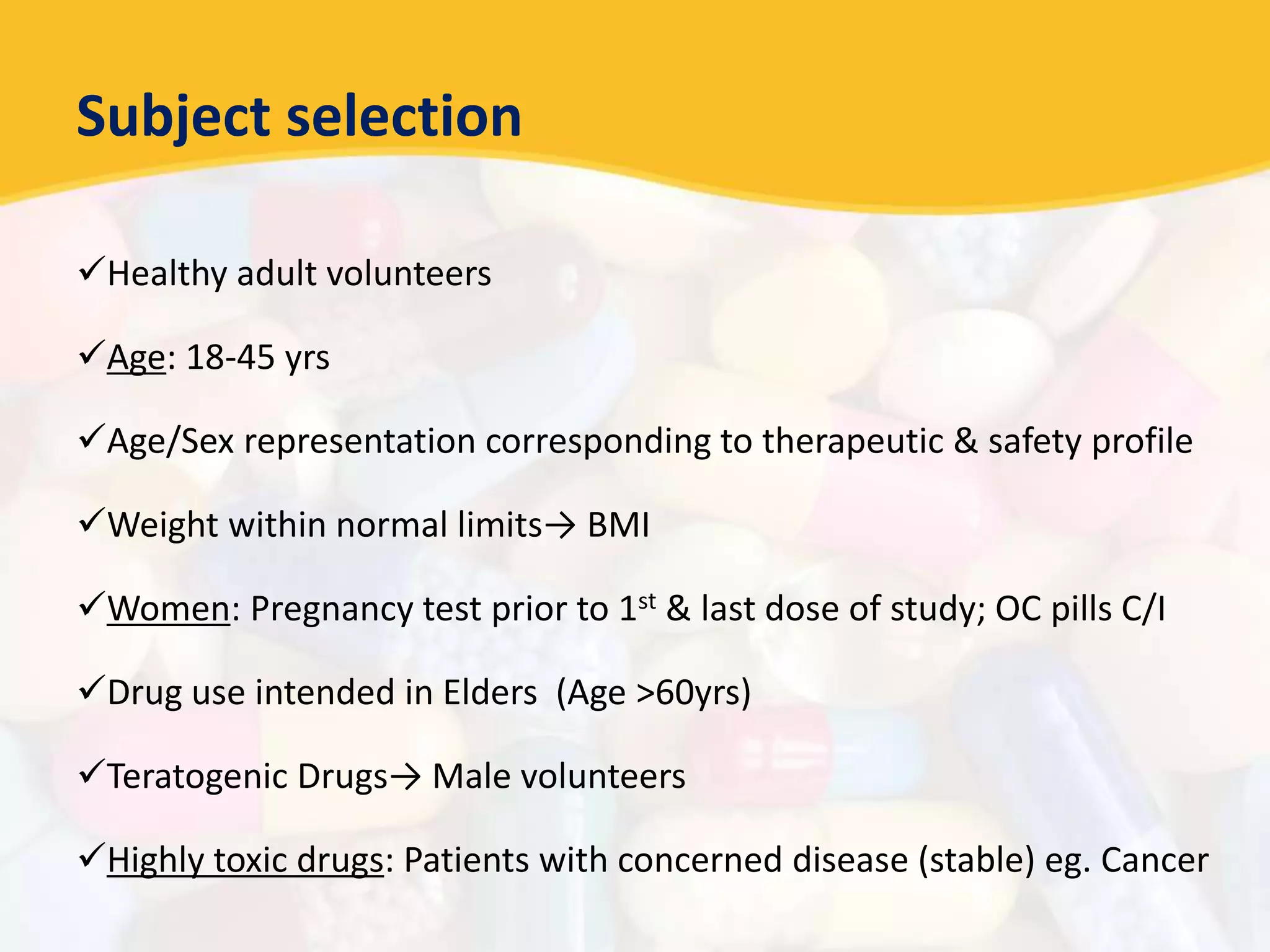 Subject selection
Healthy adult volunteers
Age: 18-45 yrs
Age/Sex representation corresponding to therapeutic & safety profile
Weight within normal limits→ BMI
Women: Pregnancy test prior to 1st & last dose of study; OC pills C/I
Drug use intended in Elders (Age >60yrs)
Teratogenic Drugs→ Male volunteers
Highly toxic drugs: Patients with concerned disease (stable) eg. Cancer
 