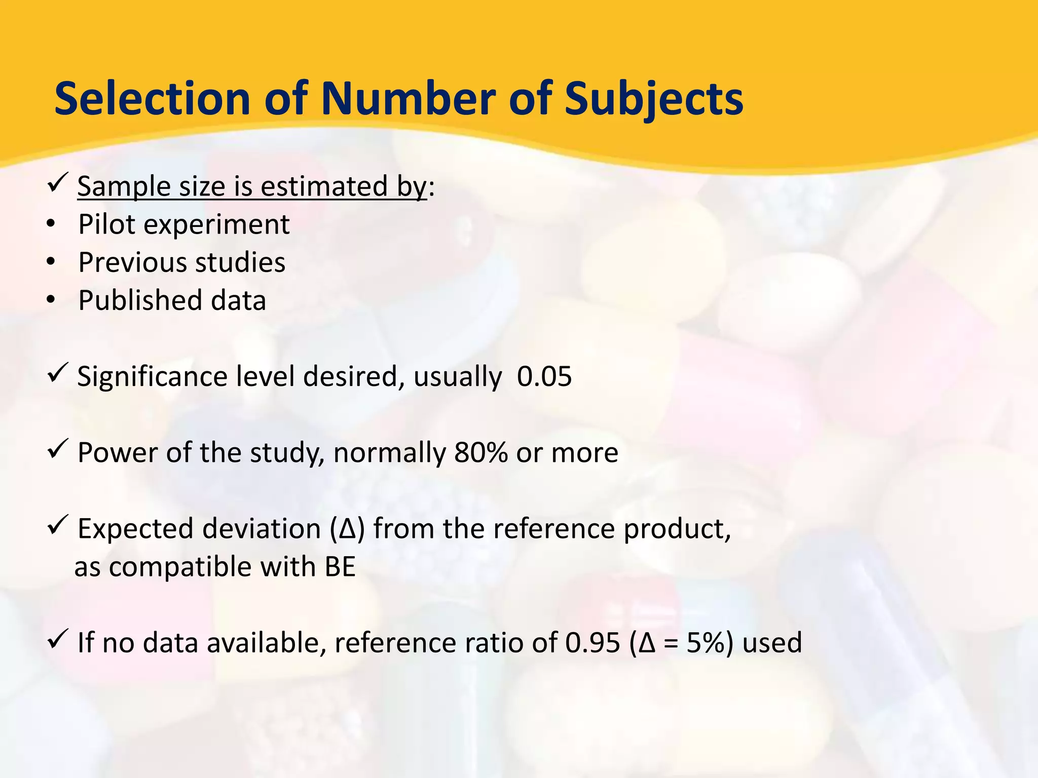 Selection of Number of Subjects
 Sample size is estimated by:
• Pilot experiment
• Previous studies
• Published data
 Significance level desired, usually 0.05
 Power of the study, normally 80% or more
 Expected deviation (Δ) from the reference product,
as compatible with BE
 If no data available, reference ratio of 0.95 (Δ = 5%) used
 