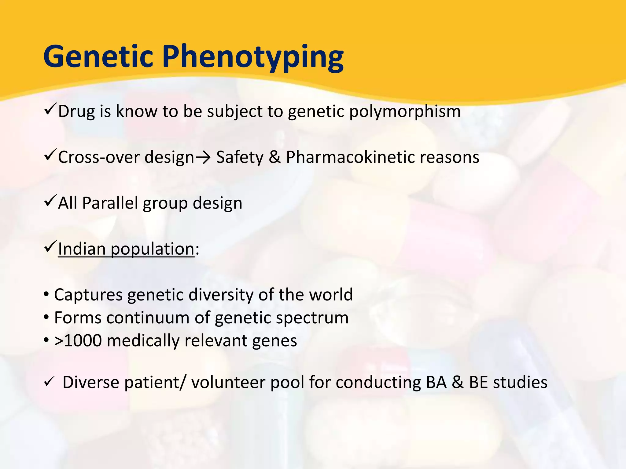 Genetic Phenotyping
Drug is know to be subject to genetic polymorphism
Cross-over design→ Safety & Pharmacokinetic reasons
All Parallel group design
Indian population:
• Captures genetic diversity of the world
• Forms continuum of genetic spectrum
• >1000 medically relevant genes
 Diverse patient/ volunteer pool for conducting BA & BE studies
 