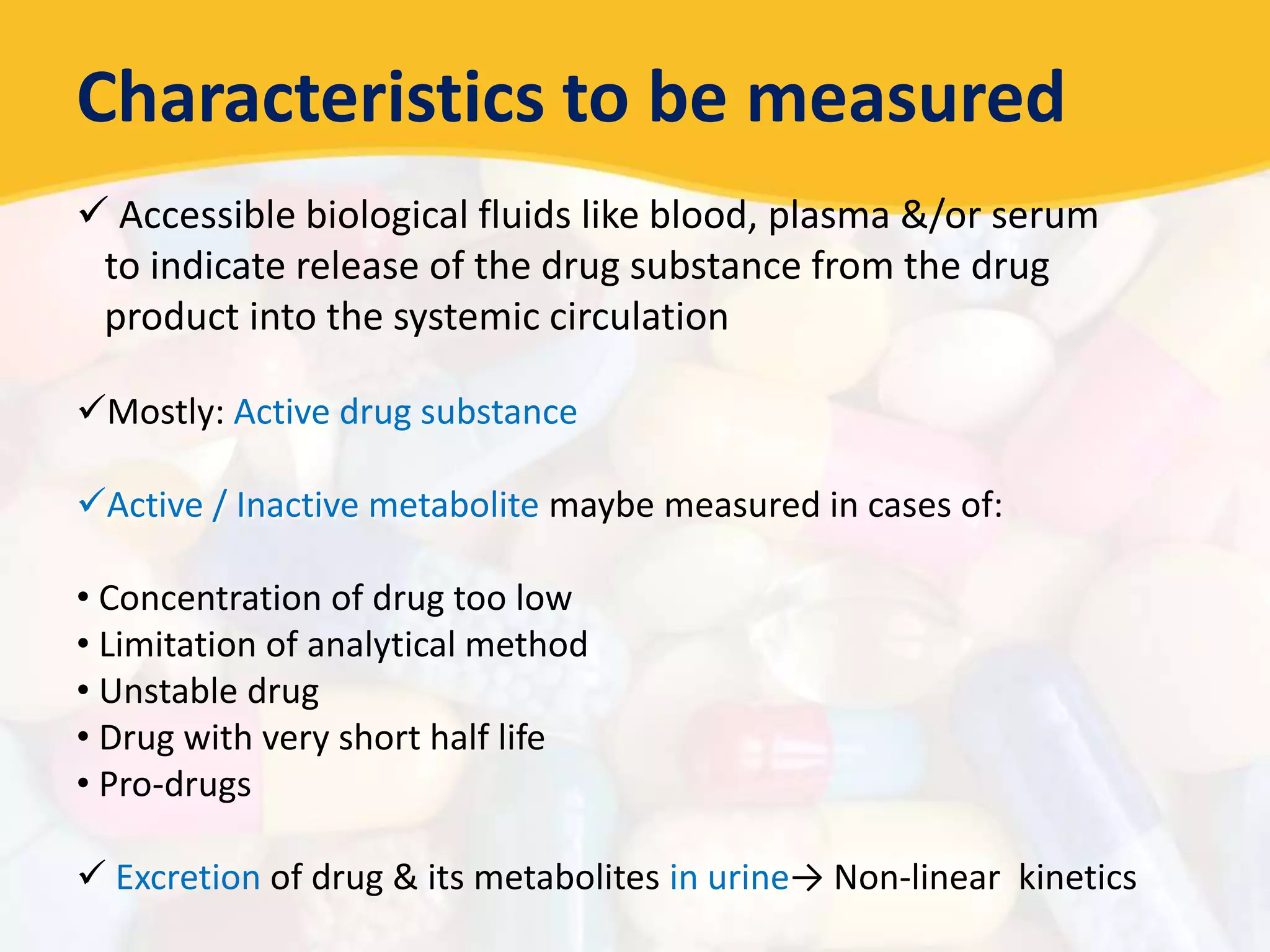 Characteristics to be measured
 Accessible biological fluids like blood, plasma &/or serum
to indicate release of the drug substance from the drug
product into the systemic circulation
Mostly: Active drug substance
Active / Inactive metabolite maybe measured in cases of:
• Concentration of drug too low
• Limitation of analytical method
• Unstable drug
• Drug with very short half life
• Pro-drugs
 Excretion of drug & its metabolites in urine→ Non-linear kinetics
 