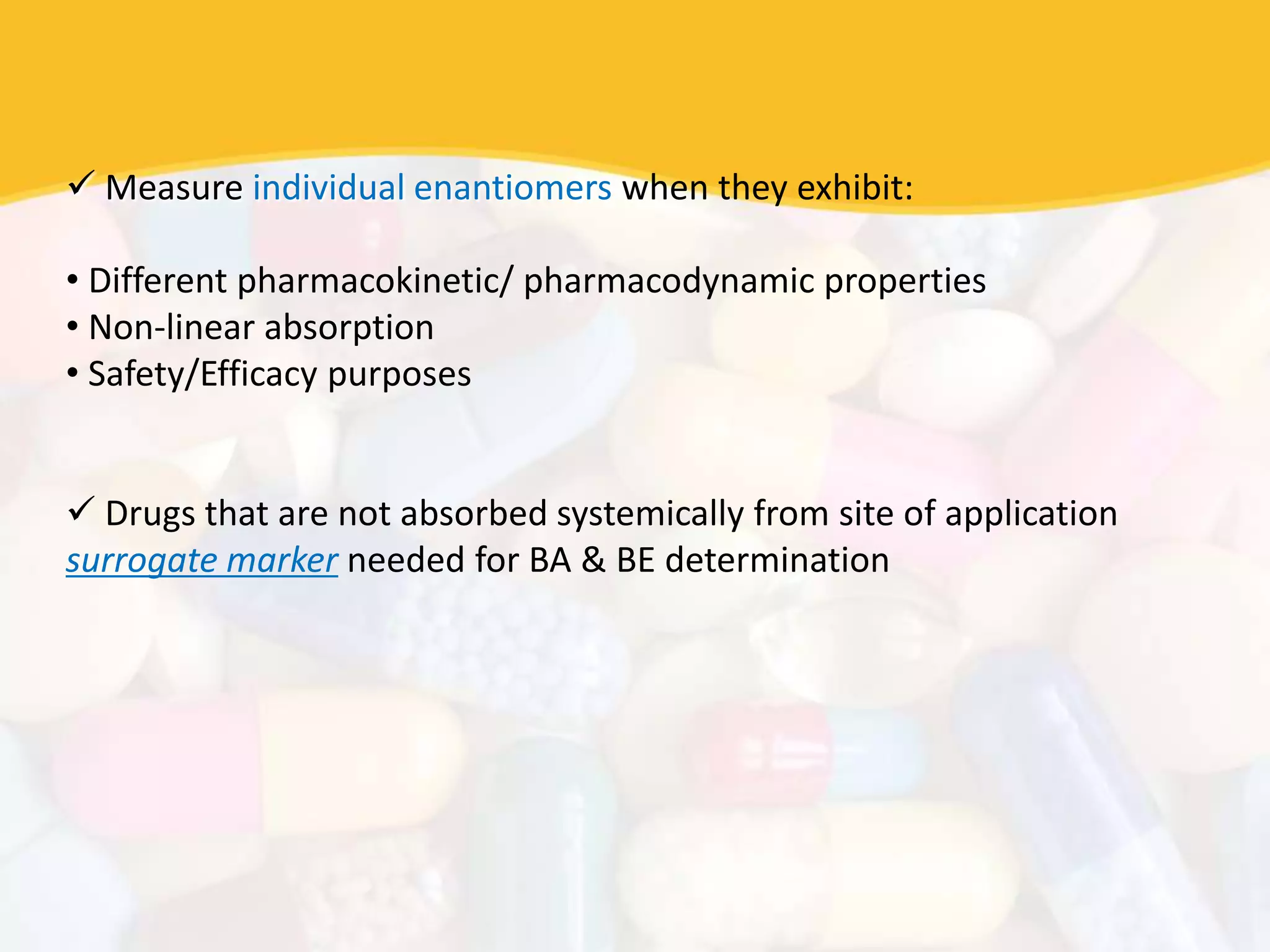  Measure individual enantiomers when they exhibit:
• Different pharmacokinetic/ pharmacodynamic properties
• Non-linear absorption
• Safety/Efficacy purposes
 Drugs that are not absorbed systemically from site of application
surrogate marker needed for BA & BE determination
 