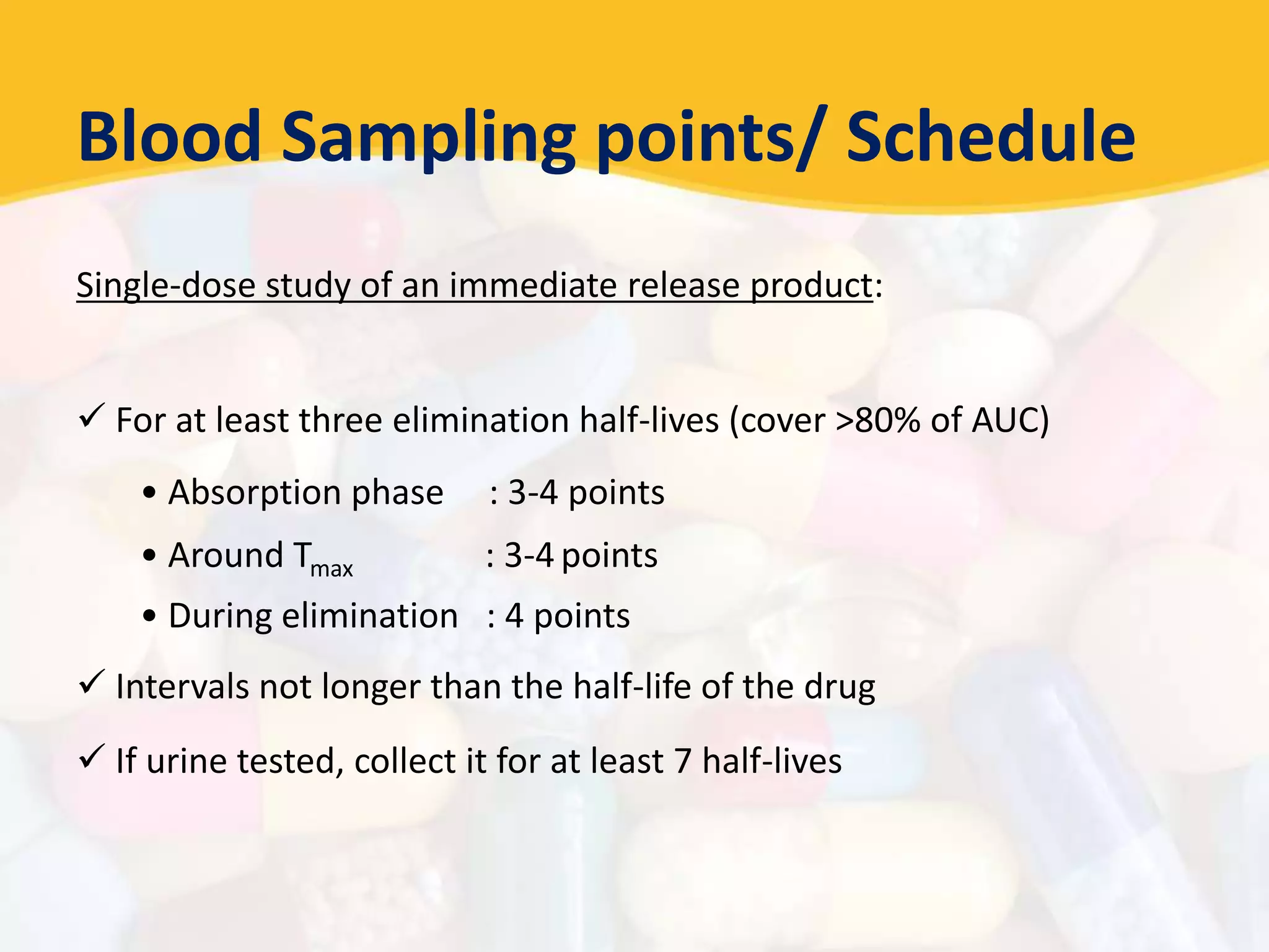 Blood Sampling points/ Schedule
Single-dose study of an immediate release product:
 For at least three elimination half-lives (cover >80% of AUC)
• Absorption phase : 3-4 points
• Around Tmax : 3-4 points
• During elimination : 4 points
 Intervals not longer than the half-life of the drug
 If urine tested, collect it for at least 7 half-lives
 
