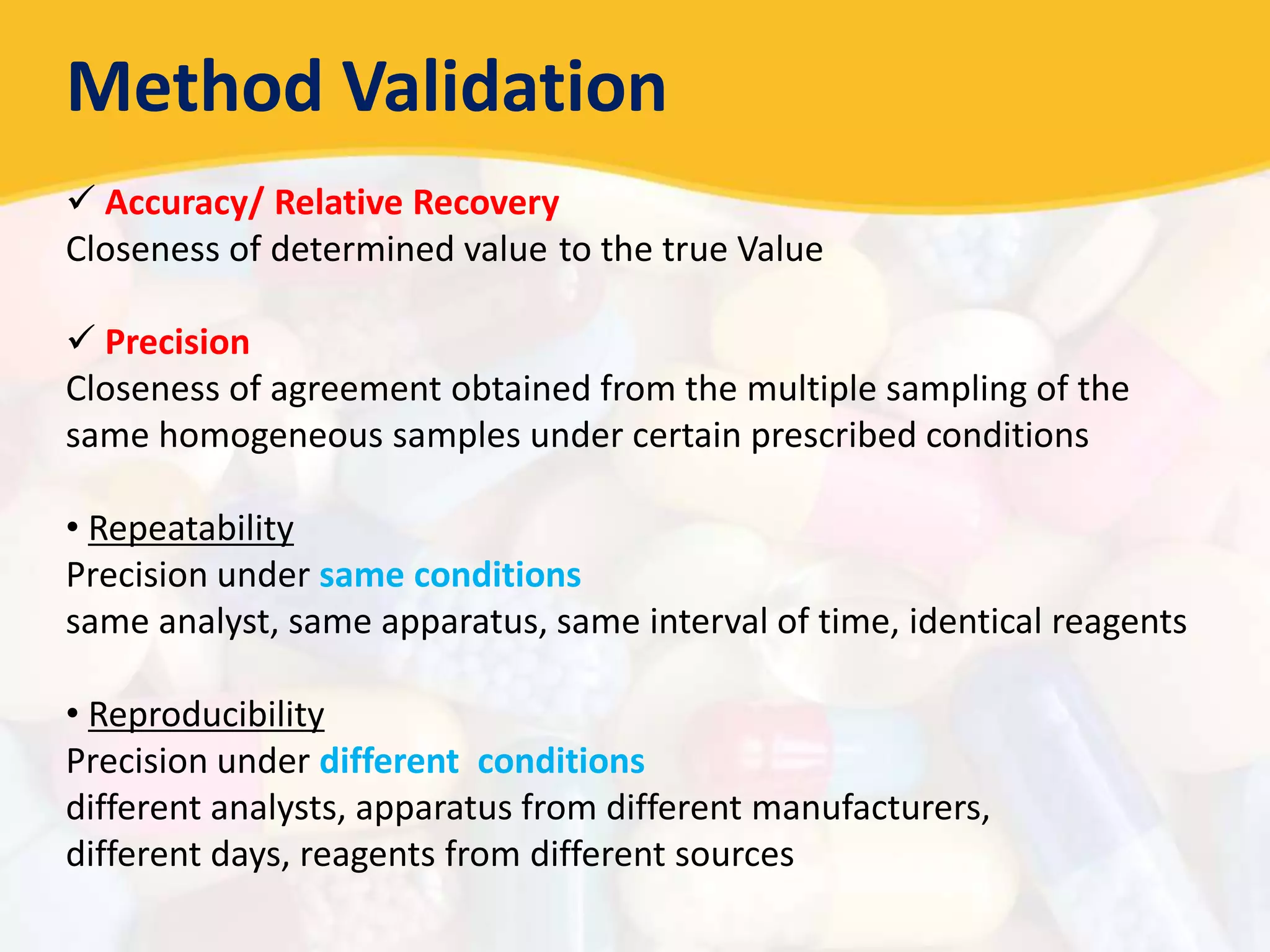 Method Validation
 Accuracy/ Relative Recovery
Closeness of determined value to the true Value
 Precision
Closeness of agreement obtained from the multiple sampling of the
same homogeneous samples under certain prescribed conditions
• Repeatability
Precision under same conditions
same analyst, same apparatus, same interval of time, identical reagents
• Reproducibility
Precision under different conditions
different analysts, apparatus from different manufacturers,
different days, reagents from different sources
 