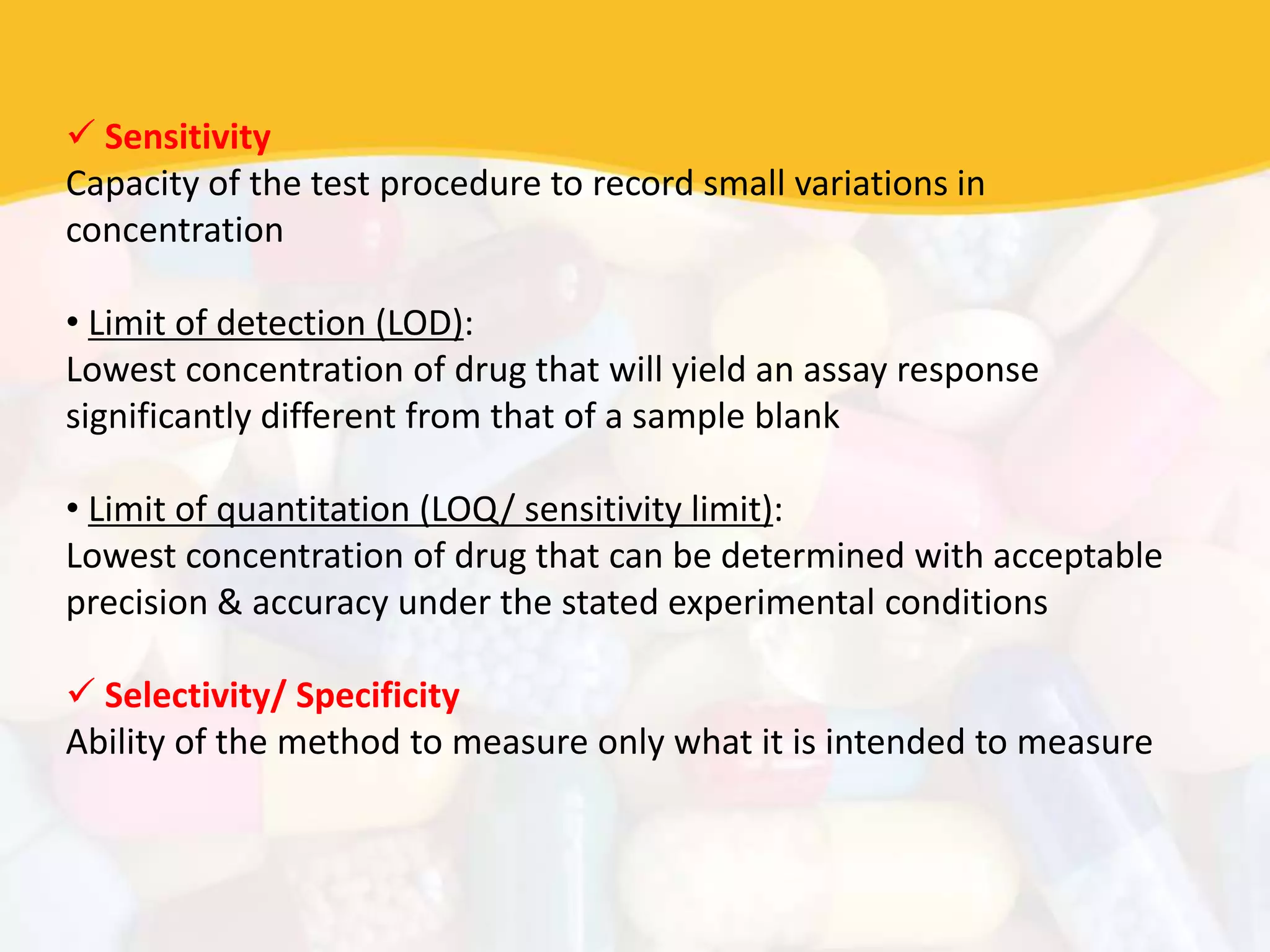  Sensitivity
Capacity of the test procedure to record small variations in
concentration
• Limit of detection (LOD):
Lowest concentration of drug that will yield an assay response
significantly different from that of a sample blank
• Limit of quantitation (LOQ/ sensitivity limit):
Lowest concentration of drug that can be determined with acceptable
precision & accuracy under the stated experimental conditions
 Selectivity/ Specificity
Ability of the method to measure only what it is intended to measure
 