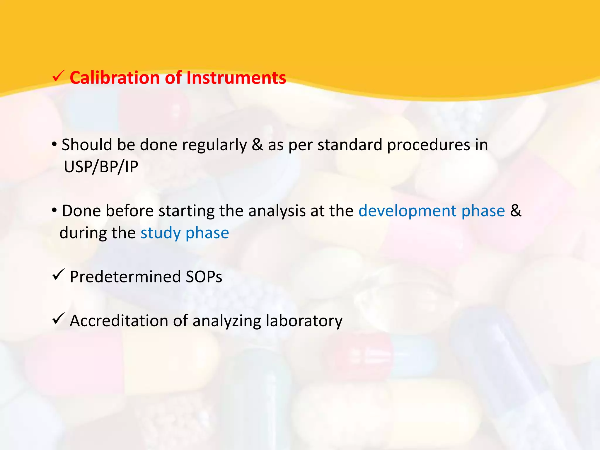  Calibration of Instruments
• Should be done regularly & as per standard procedures in
USP/BP/IP
• Done before starting the analysis at the development phase &
during the study phase
 Predetermined SOPs
 Accreditation of analyzing laboratory
 