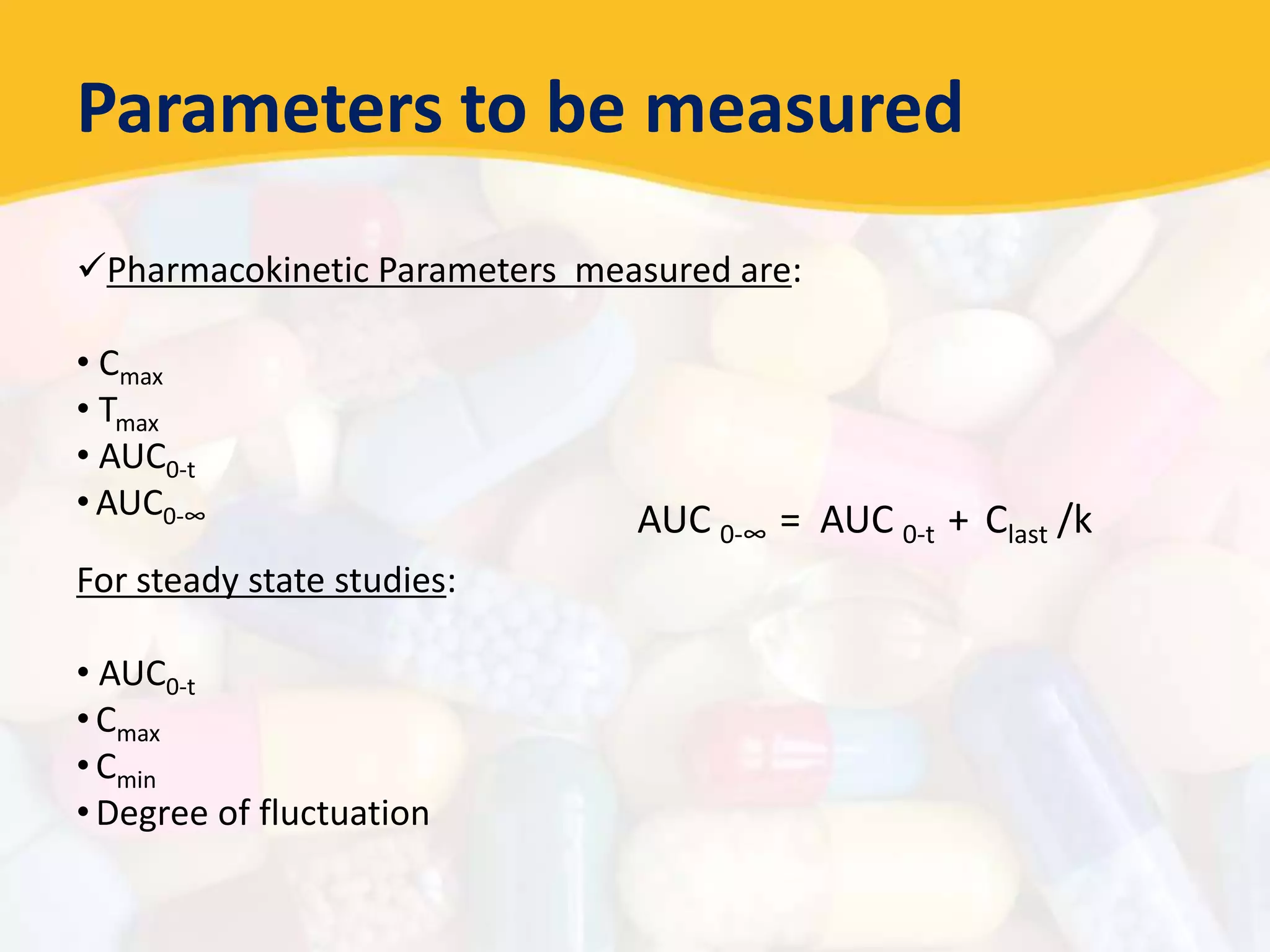 Parameters to be measured
Pharmacokinetic Parameters measured are:
• Cmax
• Tmax
• AUC0-t
• AUC0-∞
For steady state studies:
• AUC0-t
• Cmax
• Cmin
• Degree of fluctuation
AUC 0-∞ = AUC 0-t + Clast /k
 