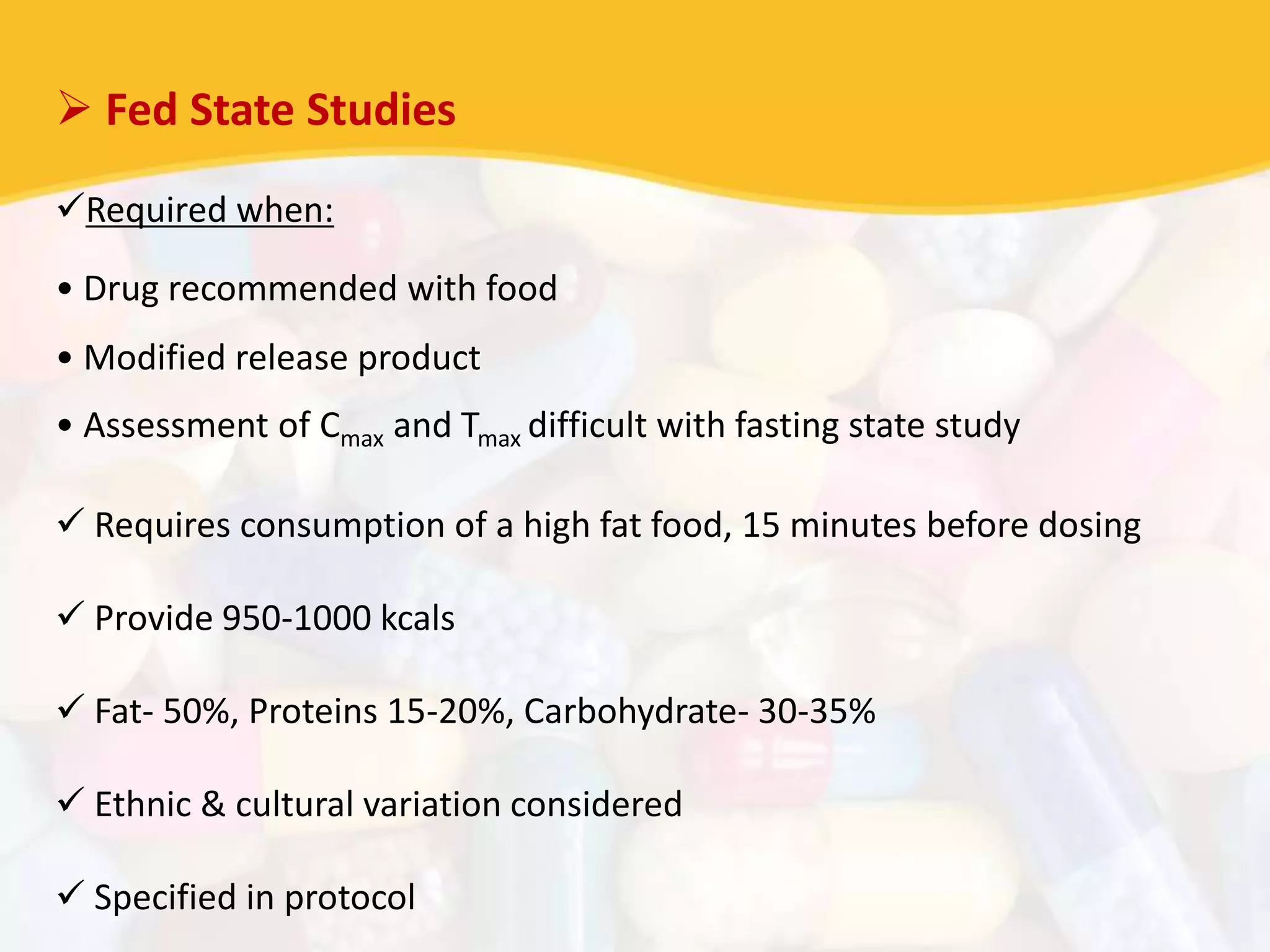  Fed State Studies
Required when:
• Drug recommended with food
• Modified release product
• Assessment of Cmax and Tmax difficult with fasting state study
 Requires consumption of a high fat food, 15 minutes before dosing
 Provide 950-1000 kcals
 Fat- 50%, Proteins 15-20%, Carbohydrate- 30-35%
 Ethnic & cultural variation considered
 Specified in protocol
 