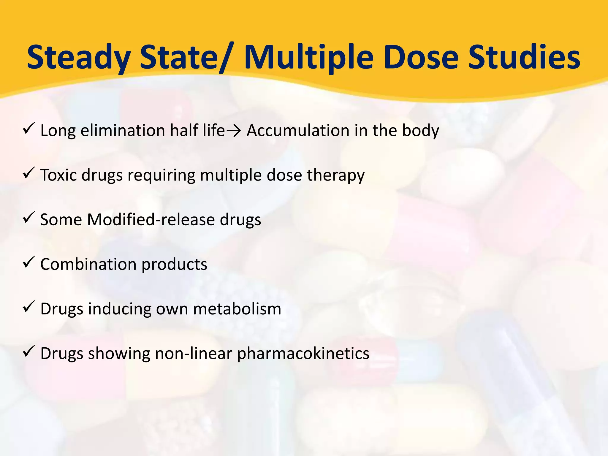 Steady State/ Multiple Dose Studies
 Long elimination half life→ Accumulation in the body
 Toxic drugs requiring multiple dose therapy
 Some Modified-release drugs
 Combination products
 Drugs inducing own metabolism
 Drugs showing non-linear pharmacokinetics
 