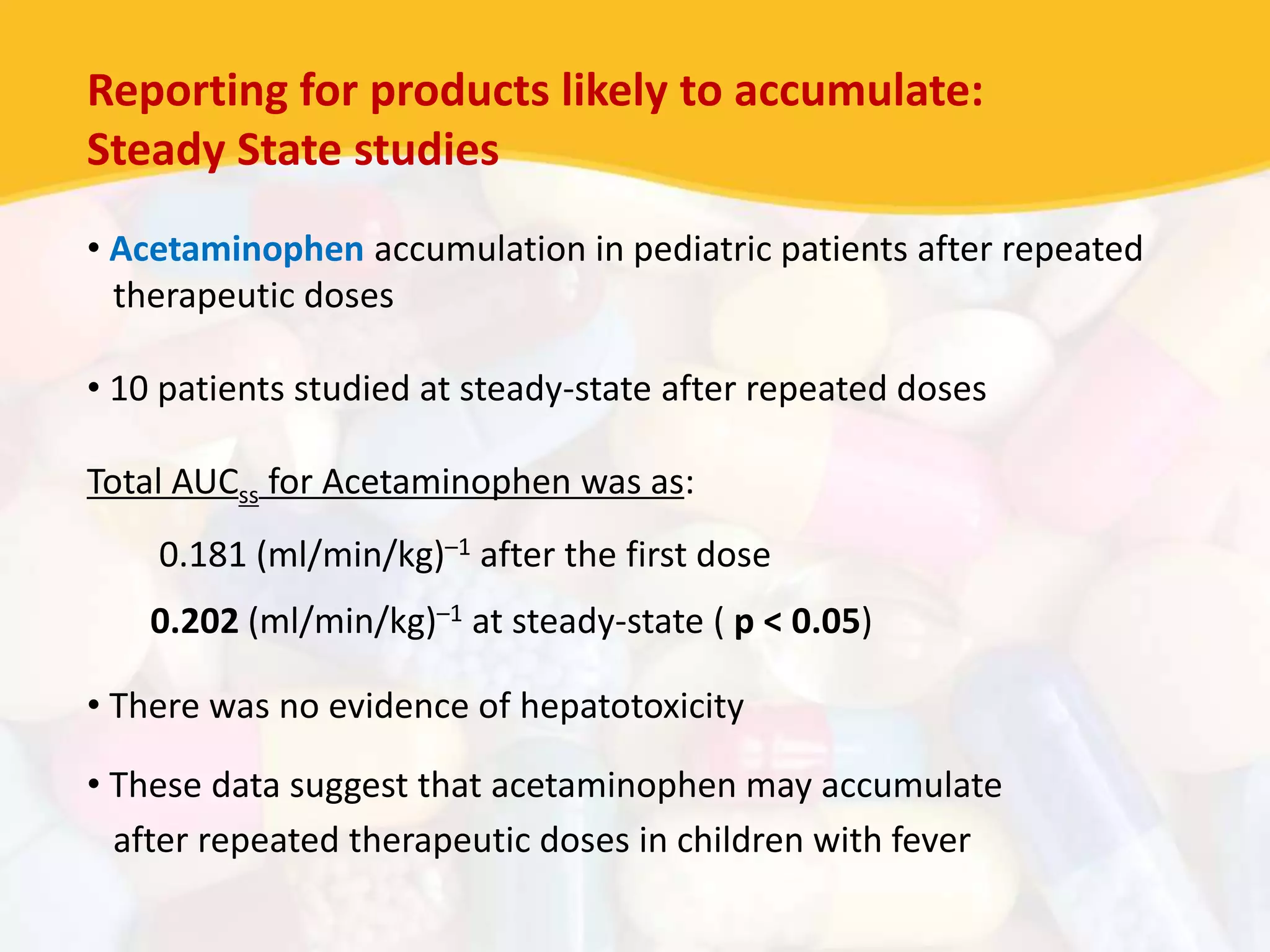 Reporting for products likely to accumulate:
Steady State studies
• Acetaminophen accumulation in pediatric patients after repeated
therapeutic doses
• 10 patients studied at steady-state after repeated doses
Total AUCss for Acetaminophen was as:
0.181 (ml/min/kg)–1 after the first dose
0.202 (ml/min/kg)–1 at steady-state ( p < 0.05)
• There was no evidence of hepatotoxicity
• These data suggest that acetaminophen may accumulate
after repeated therapeutic doses in children with fever
 
