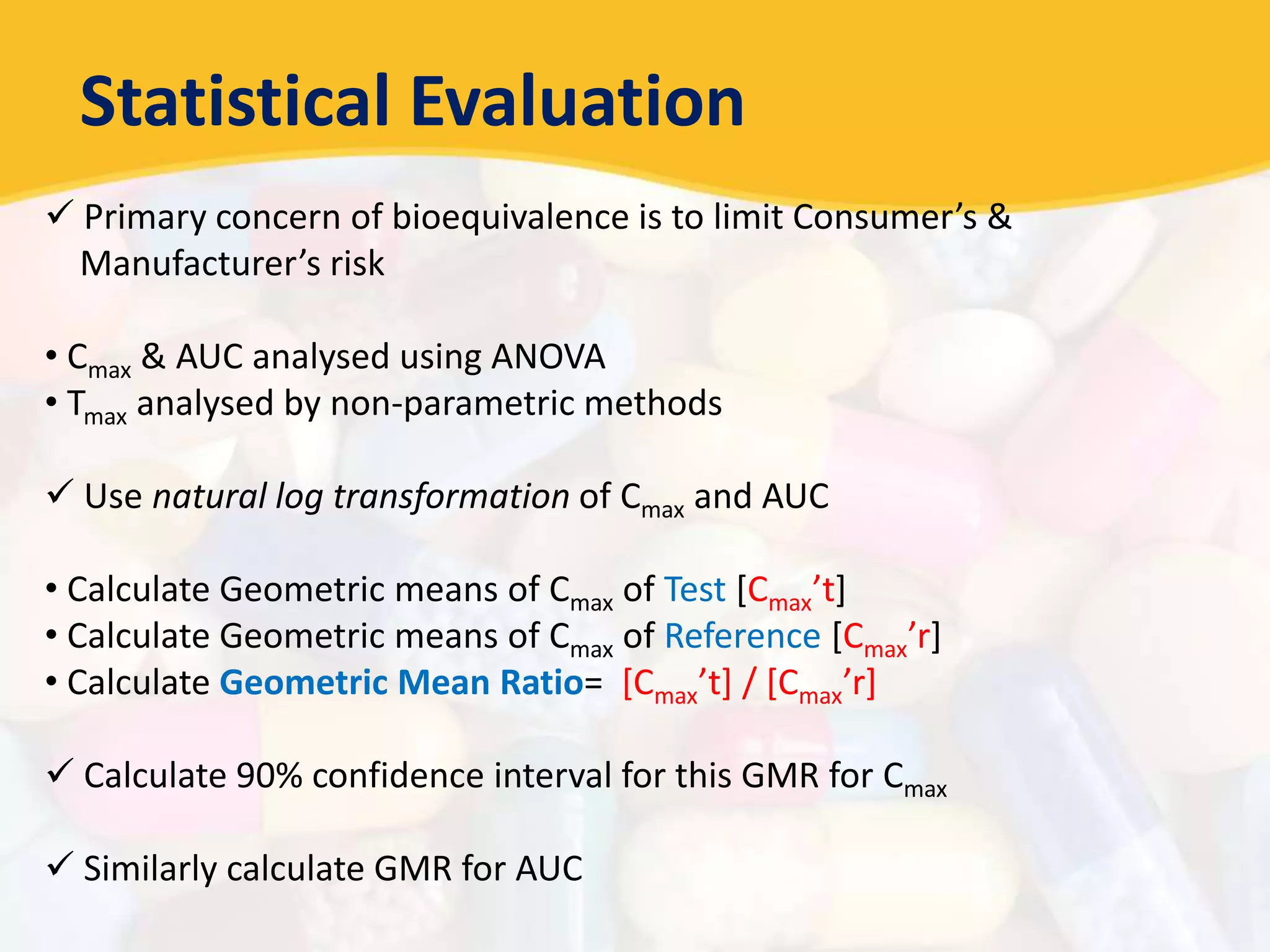 Statistical Evaluation
 Primary concern of bioequivalence is to limit Consumer’s &
Manufacturer’s risk
• Cmax & AUC analysed using ANOVA
• Tmax analysed by non-parametric methods
 Use natural log transformation of Cmax and AUC
• Calculate Geometric means of Cmax of Test [Cmax’t]
• Calculate Geometric means of Cmax of Reference [Cmax’r]
• Calculate Geometric Mean Ratio= [Cmax’t] / [Cmax’r]
 Calculate 90% confidence interval for this GMR for Cmax
 Similarly calculate GMR for AUC
 