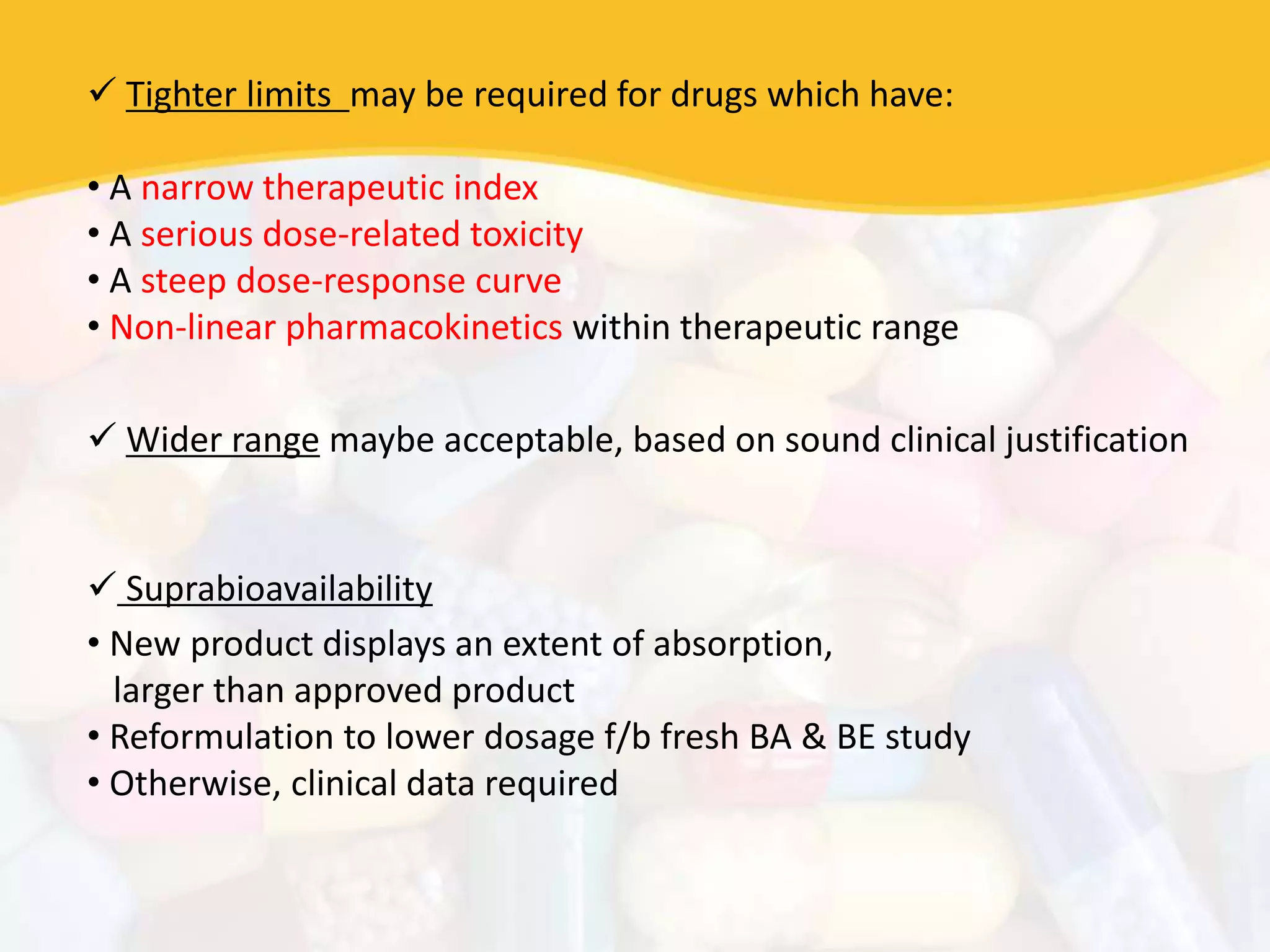  Tighter limits may be required for drugs which have:
• A narrow therapeutic index
• A serious dose-related toxicity
• A steep dose-response curve
• Non-linear pharmacokinetics within therapeutic range
 Wider range maybe acceptable, based on sound clinical justification
 Suprabioavailability
• New product displays an extent of absorption,
larger than approved product
• Reformulation to lower dosage f/b fresh BA & BE study
• Otherwise, clinical data required
 