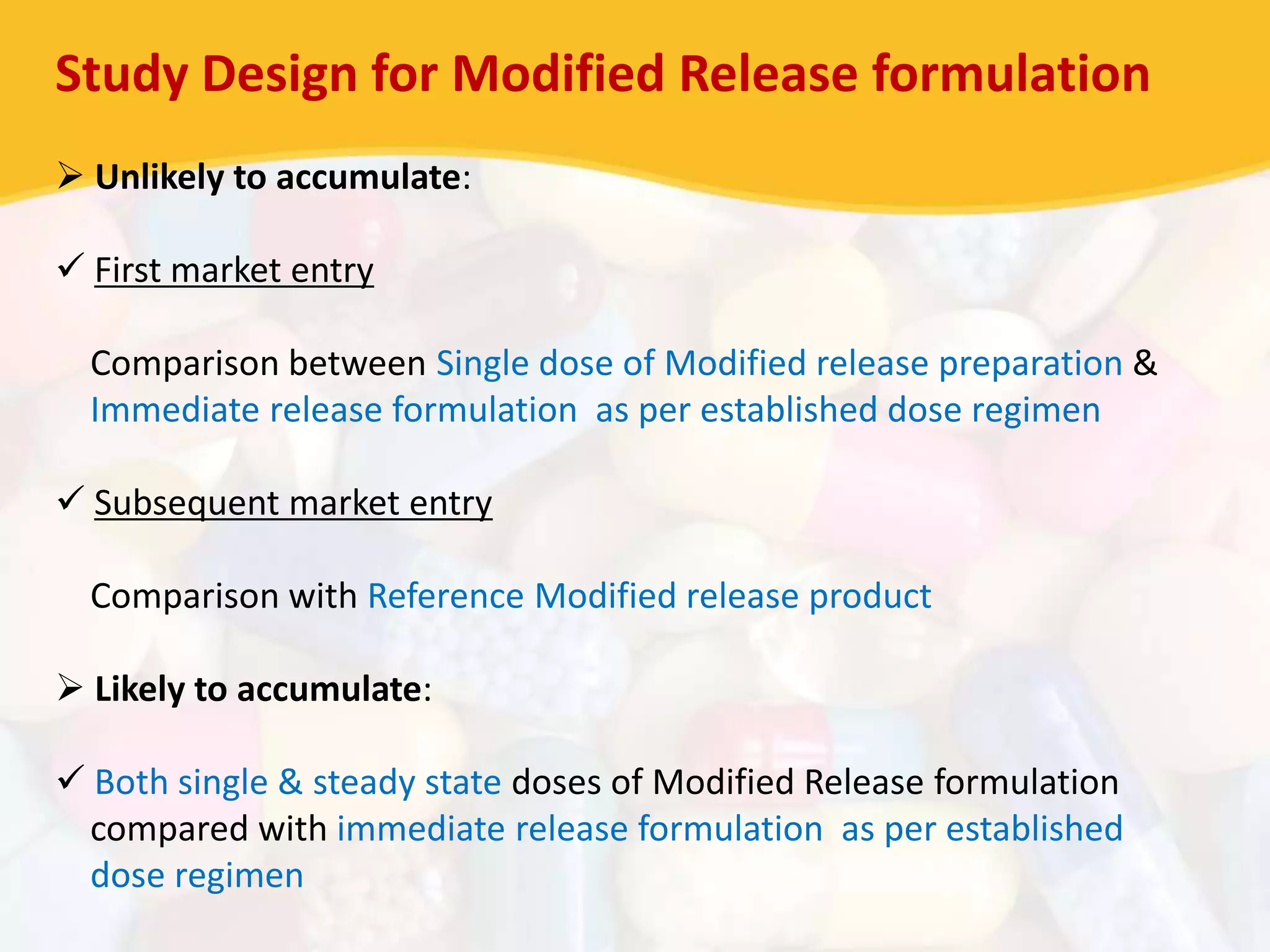 Study Design for Modified Release formulation
 Unlikely to accumulate:
 First market entry
Comparison between Single dose of Modified release preparation &
Immediate release formulation as per established dose regimen
 Subsequent market entry
Comparison with Reference Modified release product
 Likely to accumulate:
 Both single & steady state doses of Modified Release formulation
compared with immediate release formulation as per established
dose regimen
 