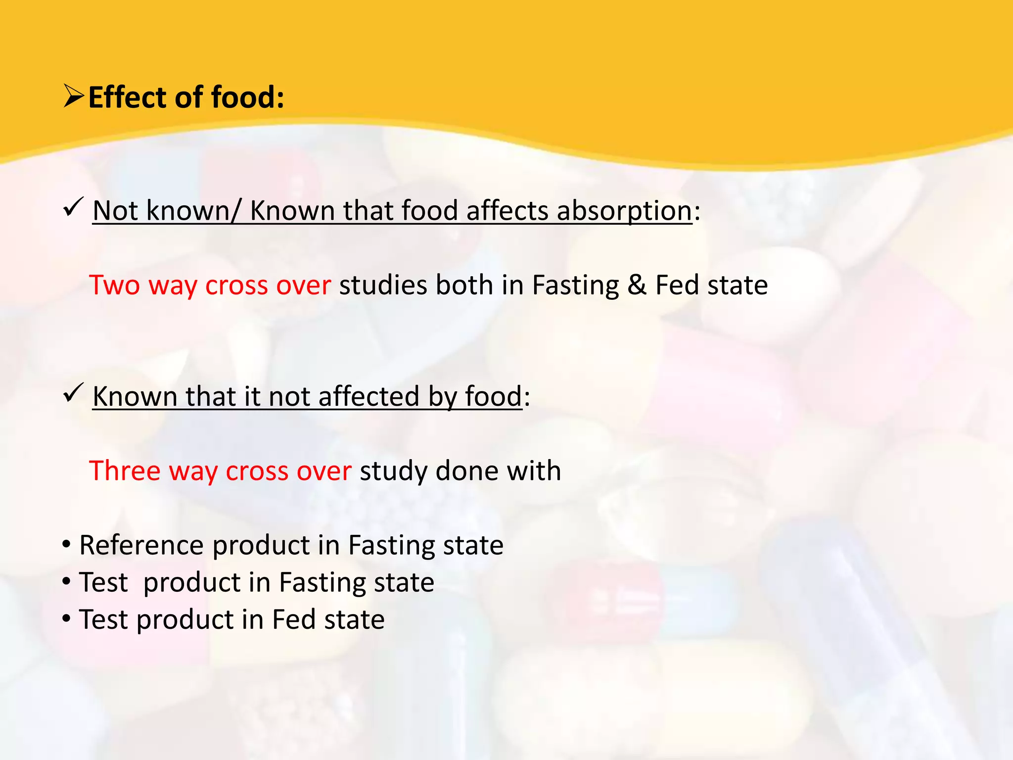 Effect of food:
 Not known/ Known that food affects absorption:
Two way cross over studies both in Fasting & Fed state
 Known that it not affected by food:
Three way cross over study done with
• Reference product in Fasting state
• Test product in Fasting state
• Test product in Fed state
 