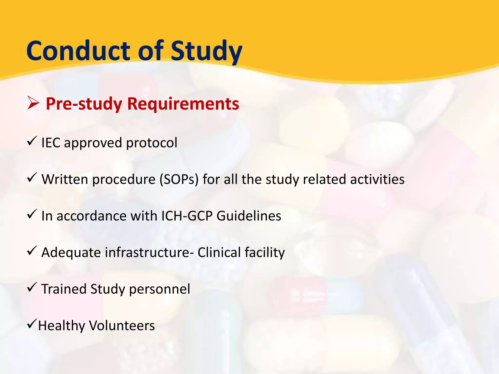 Conduct of Study
 Pre-study Requirements
 IEC approved protocol
 Written procedure (SOPs) for all the study related activities
 In accordance with ICH-GCP Guidelines
 Adequate infrastructure- Clinical facility
 Trained Study personnel
Healthy Volunteers
 