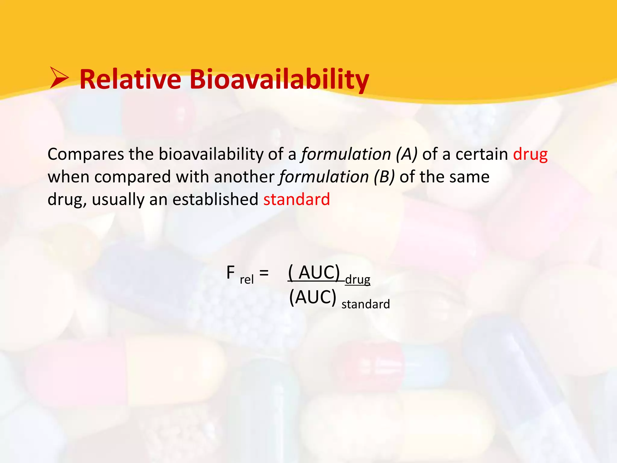  Relative Bioavailability
Compares the bioavailability of a formulation (A) of a certain drug
when compared with another formulation (B) of the same
drug, usually an established standard
F rel = ( AUC) drug
(AUC) standard
 