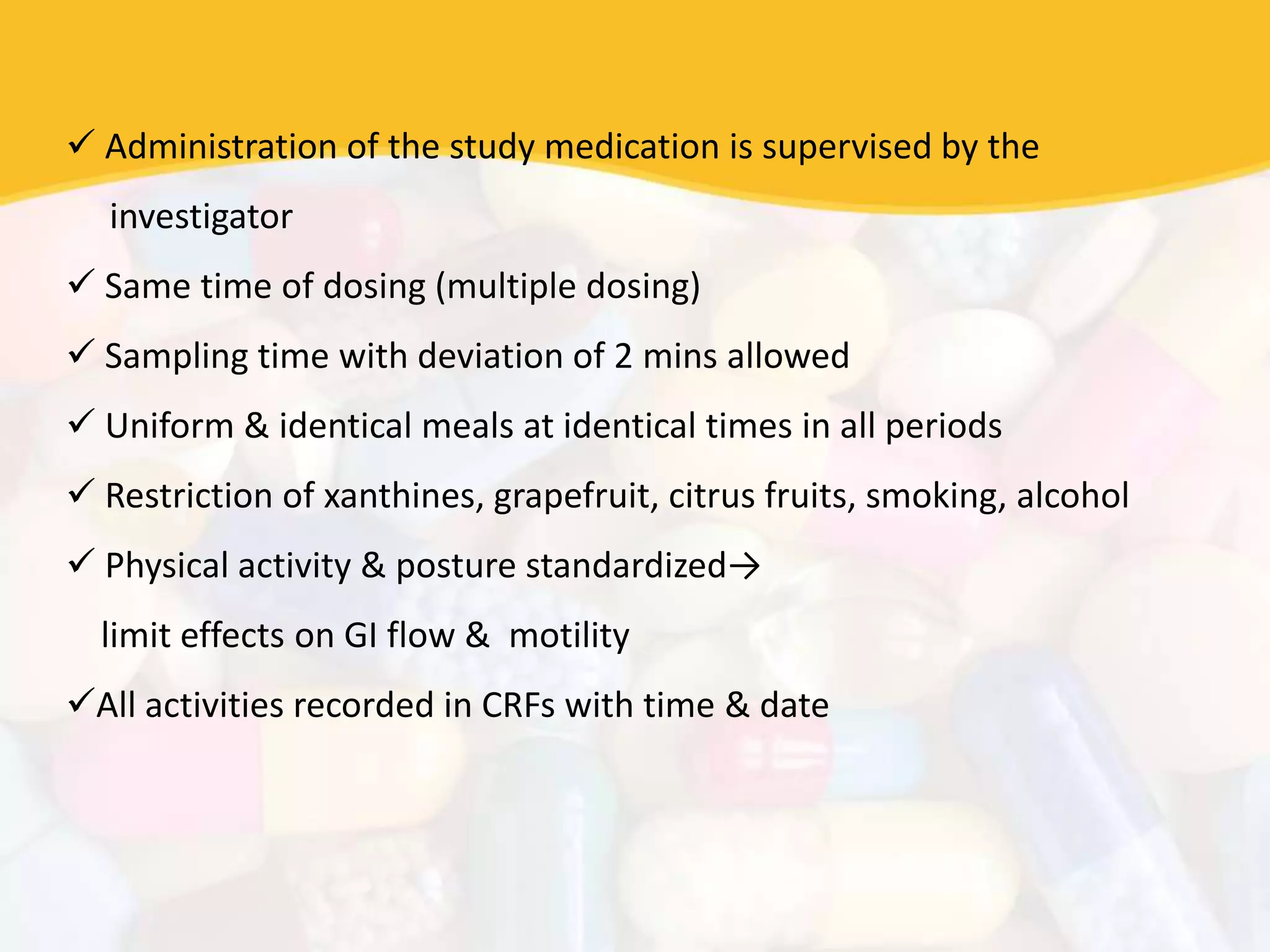  Administration of the study medication is supervised by the
investigator
 Same time of dosing (multiple dosing)
 Sampling time with deviation of 2 mins allowed
 Uniform & identical meals at identical times in all periods
 Restriction of xanthines, grapefruit, citrus fruits, smoking, alcohol
 Physical activity & posture standardized→
limit effects on GI flow & motility
All activities recorded in CRFs with time & date
 