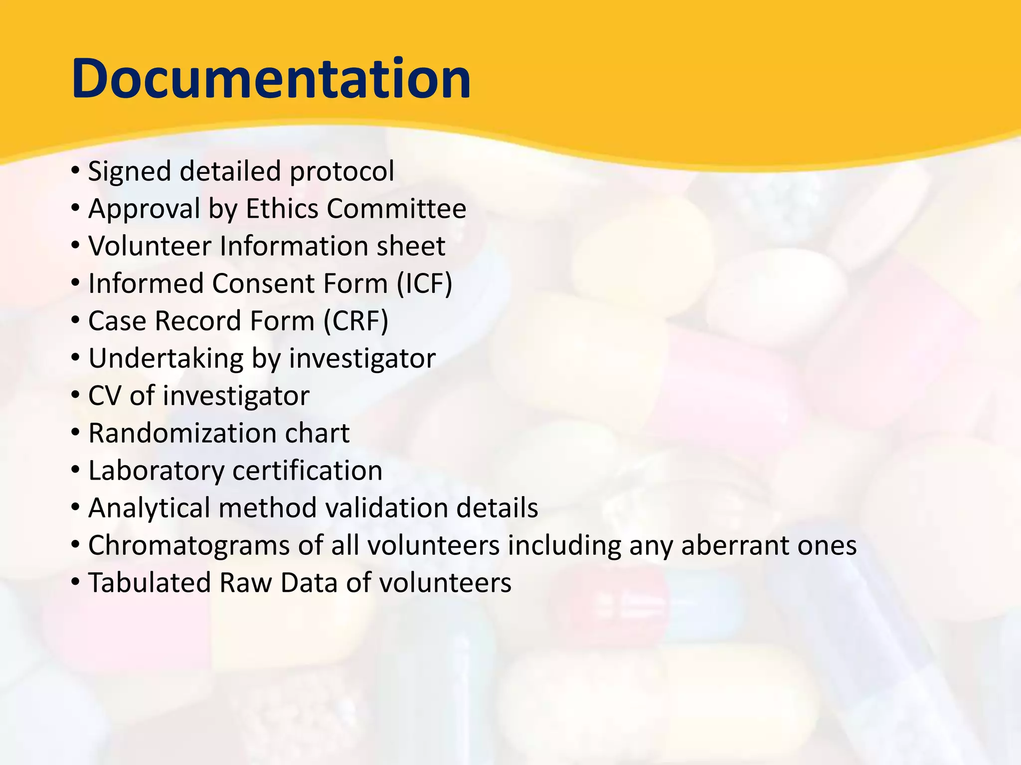 Documentation
• Signed detailed protocol
• Approval by Ethics Committee
• Volunteer Information sheet
• Informed Consent Form (ICF)
• Case Record Form (CRF)
• Undertaking by investigator
• CV of investigator
• Randomization chart
• Laboratory certification
• Analytical method validation details
• Chromatograms of all volunteers including any aberrant ones
• Tabulated Raw Data of volunteers
 