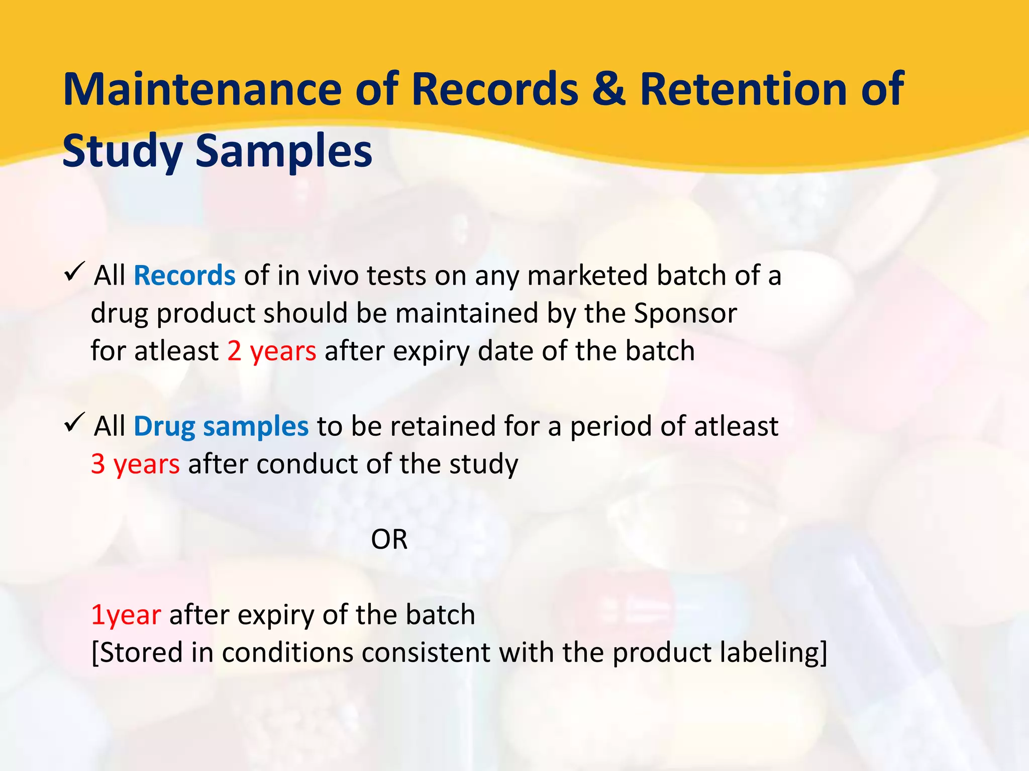 Maintenance of Records & Retention of
Study Samples
 All Records of in vivo tests on any marketed batch of a
drug product should be maintained by the Sponsor
for atleast 2 years after expiry date of the batch
 All Drug samples to be retained for a period of atleast
3 years after conduct of the study
OR
1year after expiry of the batch
[Stored in conditions consistent with the product labeling]
 