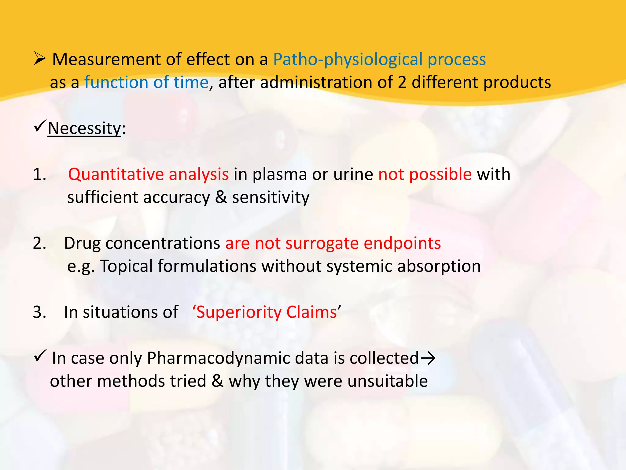  Measurement of effect on a Patho-physiological process
as a function of time, after administration of 2 different products
Necessity:
1. Quantitative analysis in plasma or urine not possible with
sufficient accuracy & sensitivity
2. Drug concentrations are not surrogate endpoints
e.g. Topical formulations without systemic absorption
3. In situations of ‘Superiority Claims’
 In case only Pharmacodynamic data is collected→
other methods tried & why they were unsuitable
 