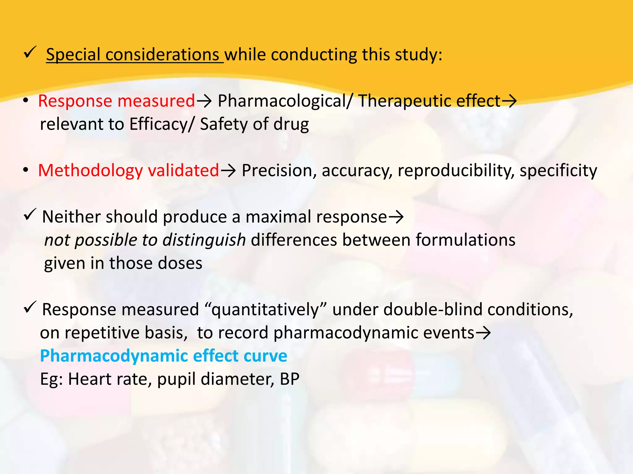  Special considerations while conducting this study:
• Response measured→ Pharmacological/ Therapeutic effect→
relevant to Efficacy/ Safety of drug
• Methodology validated→ Precision, accuracy, reproducibility, specificity
 Neither should produce a maximal response→
not possible to distinguish differences between formulations
given in those doses
 Response measured “quantitatively” under double-blind conditions,
on repetitive basis, to record pharmacodynamic events→
Pharmacodynamic effect curve
Eg: Heart rate, pupil diameter, BP
 