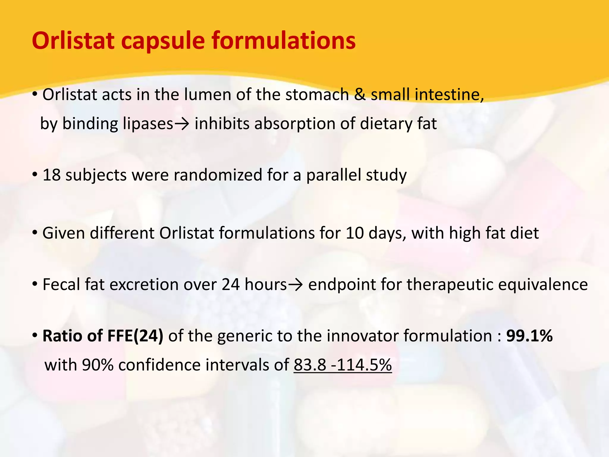 Orlistat capsule formulations
• Orlistat acts in the lumen of the stomach & small intestine,
by binding lipases→ inhibits absorption of dietary fat
• 18 subjects were randomized for a parallel study
• Given different Orlistat formulations for 10 days, with high fat diet
• Fecal fat excretion over 24 hours→ endpoint for therapeutic equivalence
• Ratio of FFE(24) of the generic to the innovator formulation : 99.1%
with 90% confidence intervals of 83.8 -114.5%
 