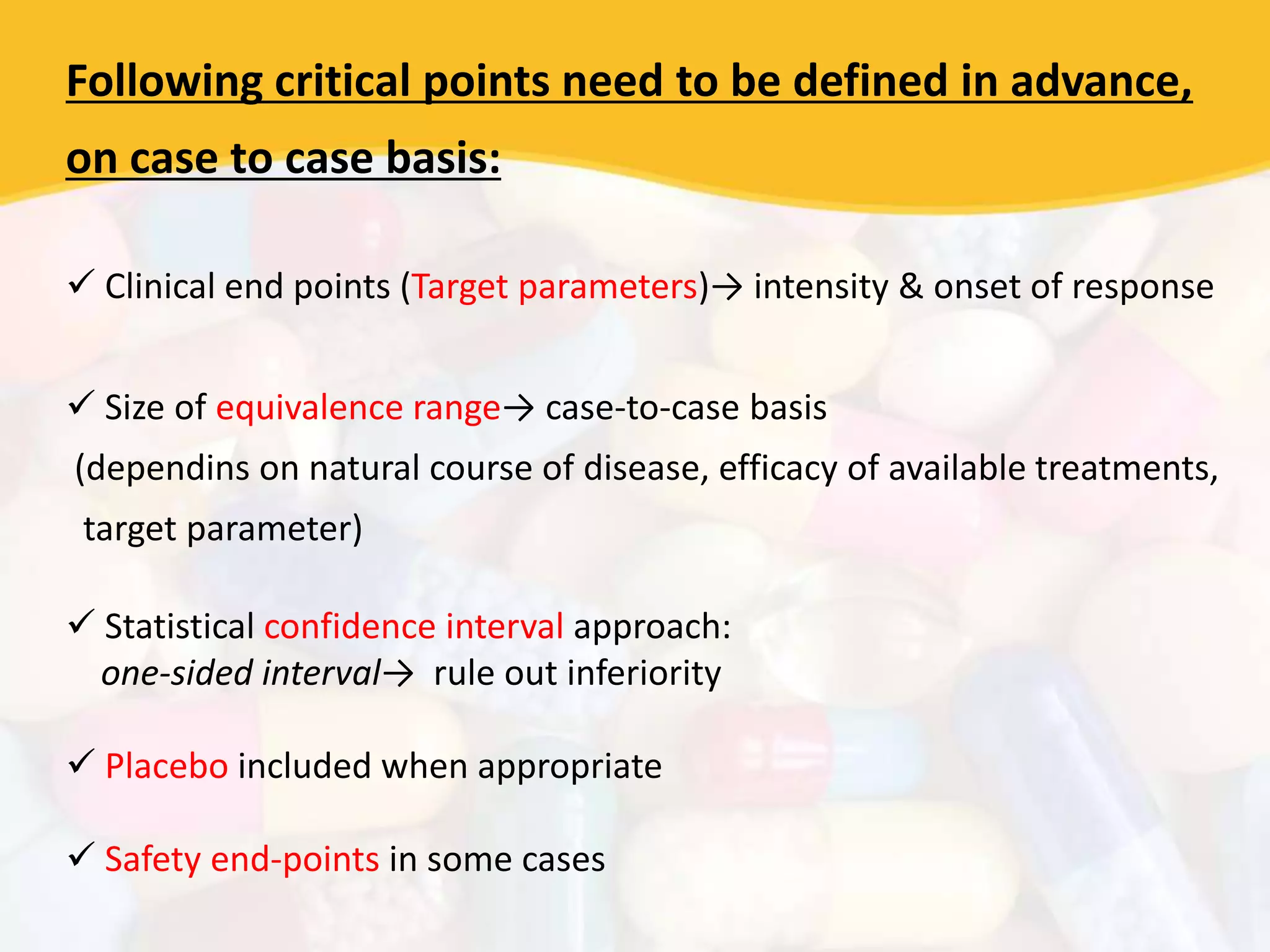 Following critical points need to be defined in advance,
on case to case basis:
 Clinical end points (Target parameters)→ intensity & onset of response
 Size of equivalence range→ case-to-case basis
(dependins on natural course of disease, efficacy of available treatments,
target parameter)
 Statistical confidence interval approach:
one-sided interval→ rule out inferiority
 Placebo included when appropriate
 Safety end-points in some cases
 