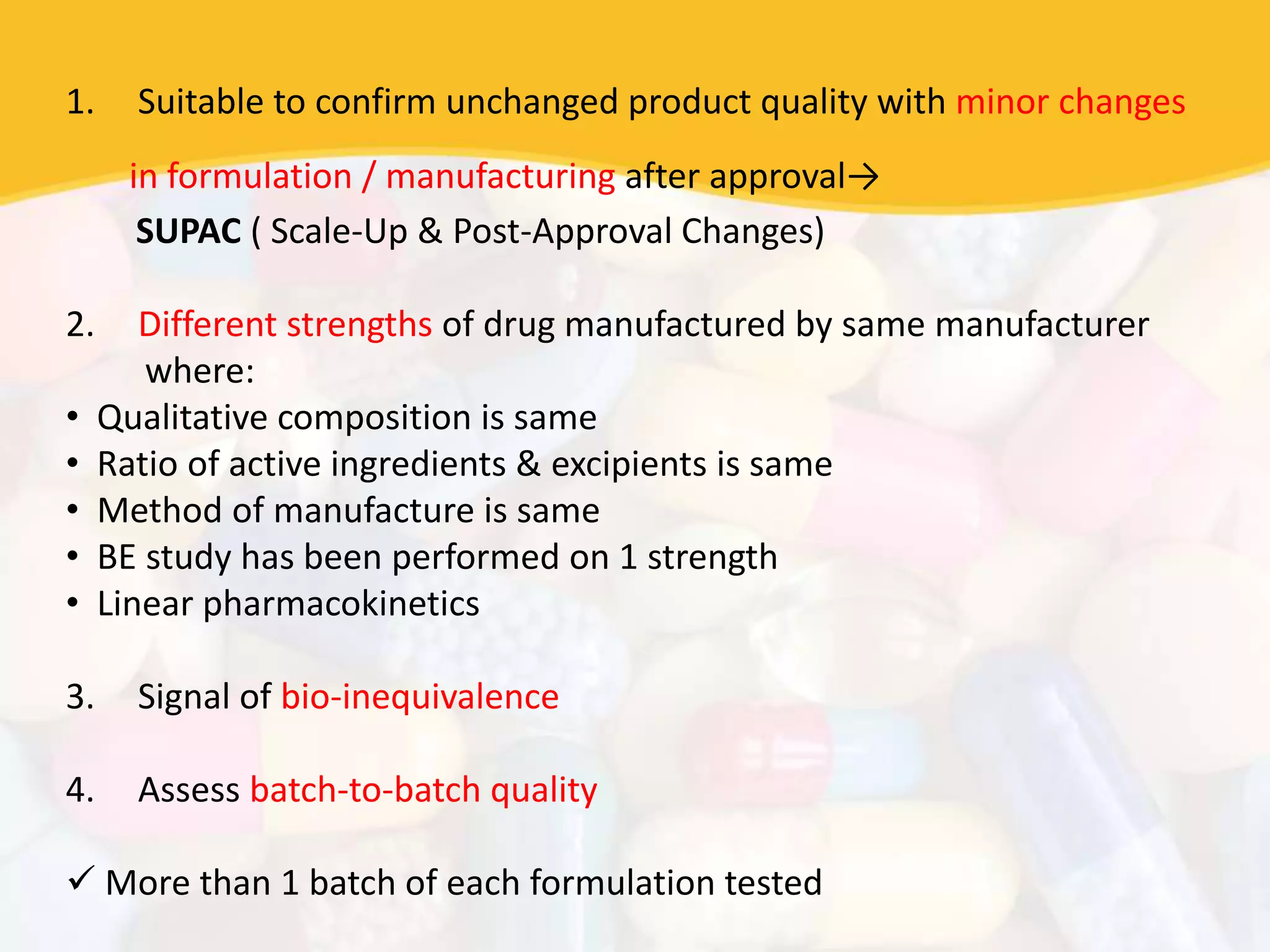 1. Suitable to confirm unchanged product quality with minor changes
in formulation / manufacturing after approval→
SUPAC ( Scale-Up & Post-Approval Changes)
2. Different strengths of drug manufactured by same manufacturer
where:
• Qualitative composition is same
• Ratio of active ingredients & excipients is same
• Method of manufacture is same
• BE study has been performed on 1 strength
• Linear pharmacokinetics
3. Signal of bio-inequivalence
4. Assess batch-to-batch quality
 More than 1 batch of each formulation tested
 