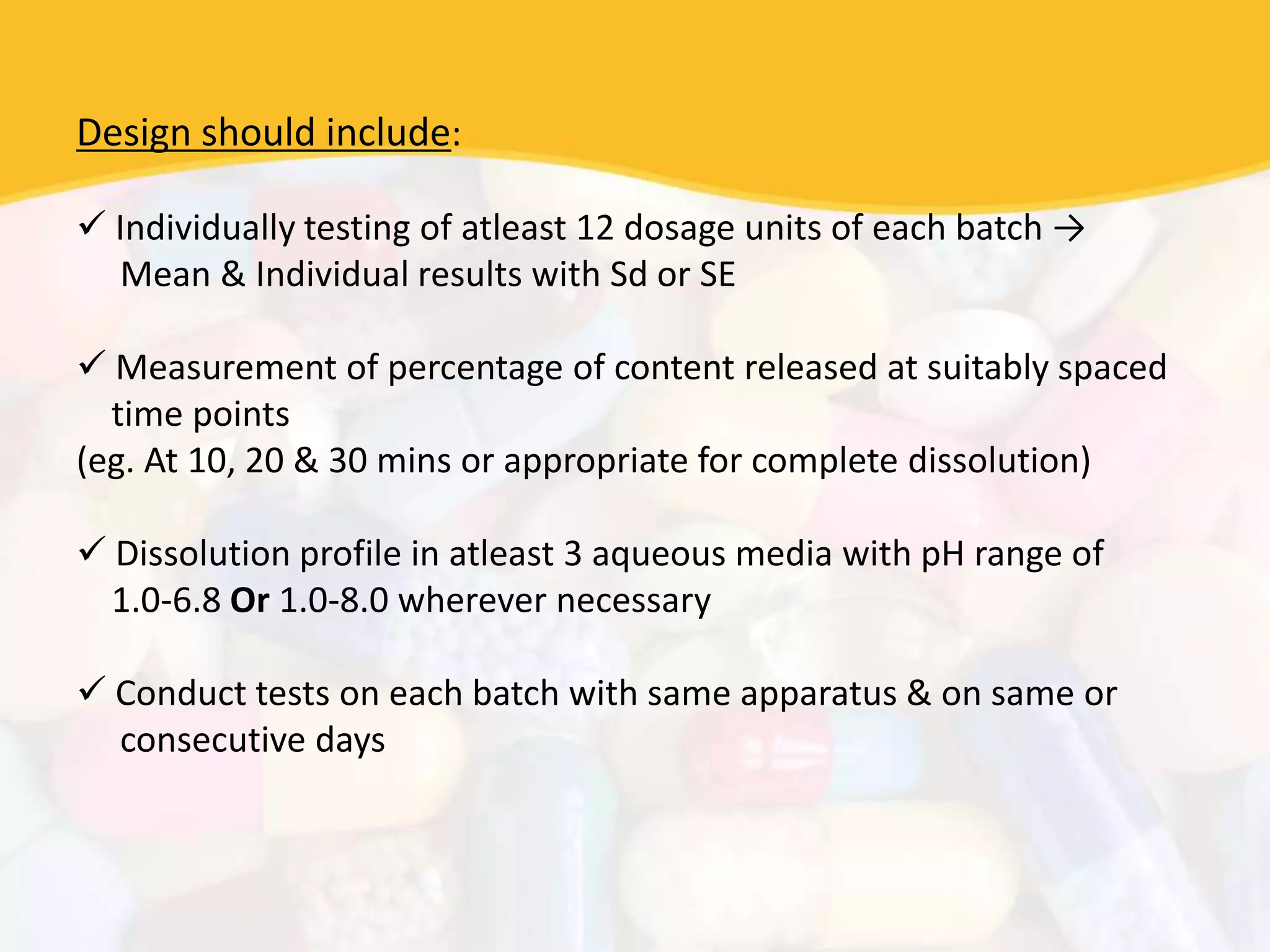 Design should include:
 Individually testing of atleast 12 dosage units of each batch →
Mean & Individual results with Sd or SE
 Measurement of percentage of content released at suitably spaced
time points
(eg. At 10, 20 & 30 mins or appropriate for complete dissolution)
 Dissolution profile in atleast 3 aqueous media with pH range of
1.0-6.8 Or 1.0-8.0 wherever necessary
 Conduct tests on each batch with same apparatus & on same or
consecutive days
 