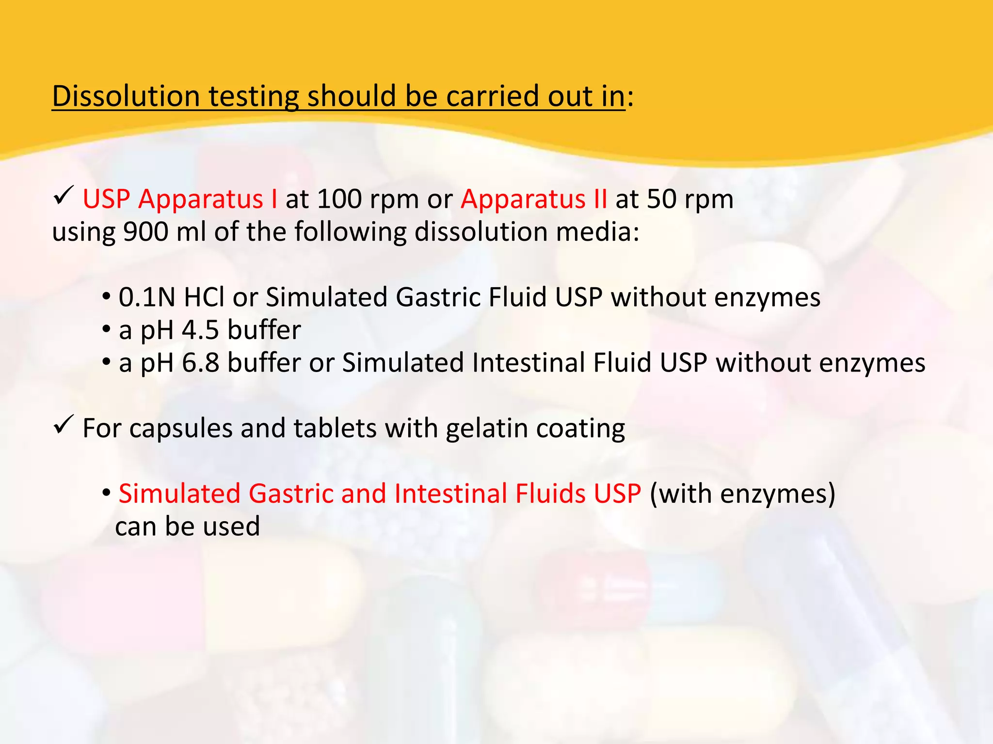 Dissolution testing should be carried out in:
 USP Apparatus I at 100 rpm or Apparatus II at 50 rpm
using 900 ml of the following dissolution media:
• 0.1N HCl or Simulated Gastric Fluid USP without enzymes
• a pH 4.5 buffer
• a pH 6.8 buffer or Simulated Intestinal Fluid USP without enzymes
 For capsules and tablets with gelatin coating
• Simulated Gastric and Intestinal Fluids USP (with enzymes)
can be used
 