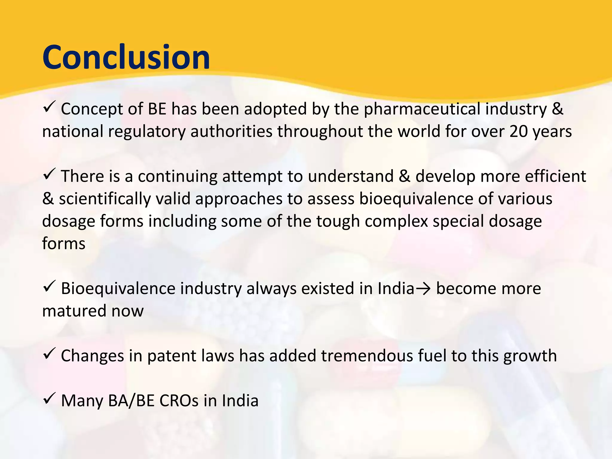 Conclusion
 Concept of BE has been adopted by the pharmaceutical industry &
national regulatory authorities throughout the world for over 20 years
 There is a continuing attempt to understand & develop more efficient
& scientifically valid approaches to assess bioequivalence of various
dosage forms including some of the tough complex special dosage
forms
 Bioequivalence industry always existed in India→ become more
matured now
 Changes in patent laws has added tremendous fuel to this growth
 Many BA/BE CROs in India
 