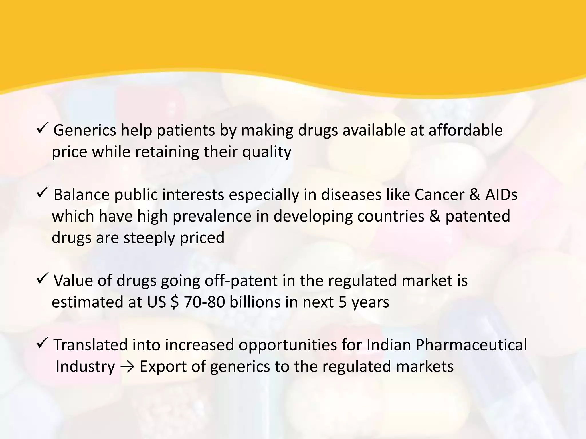  Generics help patients by making drugs available at affordable
price while retaining their quality
 Balance public interests especially in diseases like Cancer & AIDs
which have high prevalence in developing countries & patented
drugs are steeply priced
 Value of drugs going off-patent in the regulated market is
estimated at US $ 70-80 billions in next 5 years
 Translated into increased opportunities for Indian Pharmaceutical
Industry → Export of generics to the regulated markets
 