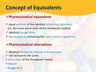 Concept of Equivalents
Pharmaceutical equivalents
 equal amounts of the identical active drug ingredient,
(i.e. the same salt or ester of the therapeutic moiety)
 identical dosage forms
 not necessarily containing the same inactive ingredients
Pharmaceutical alternatives
 identical therapeutic moiety, or its precursor
 not necessarily the same:
• salt or ester of the therapeutic moiety
• amount
• dosage form
 