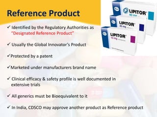 Reference Product
 Identified by the Regulatory Authorities as
“Designated Reference Product”
 Usually the Global Innovator’s Product
Protected by a patent
Marketed under manufacturers brand name
 Clinical efficacy & safety profile is well documented in
extensive trials
 All generics must be Bioequivalent to it
 In India, CDSCO may approve another product as Reference product
 