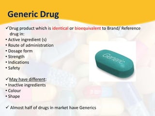Generic Drug
Drug product which is identical or bioequivalent to Brand/ Reference
drug in:
• Active ingredient (s)
• Route of administration
• Dosage form
• Strength
• Indications
• Safety
May have different:
• Inactive ingredients
• Colour
• Shape
 Almost half of drugs in market have Generics
 