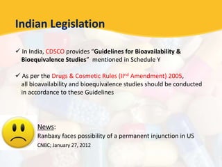 Indian Legislation
 In India, CDSCO provides “Guidelines for Bioavailability &
Bioequivalence Studies” mentioned in Schedule Y
 As per the Drugs & Cosmetic Rules (IInd Amendment) 2005,
all bioavailability and bioequivalence studies should be conducted
in accordance to these Guidelines
News:
Ranbaxy faces possibility of a permanent injunction in US
CNBC; January 27, 2012
 