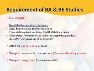 Requirement of BA & BE Studies
 For IND/NDAs:
To establish equivalence between:
• Early & late clinical trial formulations
• Formulations used in clinical trial & stability studies
• Clinical trial formulations & to-be-marketed drug product
• Any other comparisons, if appropriate
 ANDA for a generic drug product
Change in components, composition, &/or manufacturing process
Change in dosage form (capsules to tablet)
 