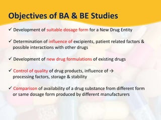 Objectives of BA & BE Studies
 Development of suitable dosage form for a New Drug Entity
 Determination of influence of excipients, patient related factors &
possible interactions with other drugs
 Development of new drug formulations of existing drugs
 Control of quality of drug products, influence of →
processing factors, storage & stability
 Comparison of availability of a drug substance from different form
or same dosage form produced by different manufacturers
 
