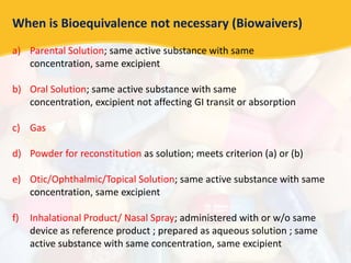 When is Bioequivalence not necessary (Biowaivers)
a) Parental Solution; same active substance with same
concentration, same excipient
b) Oral Solution; same active substance with same
concentration, excipient not affecting GI transit or absorption
c) Gas
d) Powder for reconstitution as solution; meets criterion (a) or (b)
e) Otic/Ophthalmic/Topical Solution; same active substance with same
concentration, same excipient
f) Inhalational Product/ Nasal Spray; administered with or w/o same
device as reference product ; prepared as aqueous solution ; same
active substance with same concentration, same excipient
 