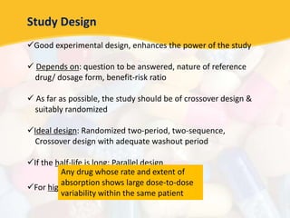 Study Design
Good experimental design, enhances the power of the study
 Depends on: question to be answered, nature of reference
drug/ dosage form, benefit-risk ratio
 As far as possible, the study should be of crossover design &
suitably randomized
Ideal design: Randomized two-period, two-sequence,
Crossover design with adequate washout period
If the half-life is long: Parallel design
For highly variable drugs: Replicate design
Any drug whose rate and extent of
absorption shows large dose-to-dose
variability within the same patient
 