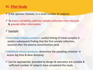 VI. Pilot Study
 If the sponsor chooses, in a small number of subjects
 To assess variability, optimize sample collection time intervals
& provide other information
 Example:
• Immediate-release products: careful timing of initial samples→
avoid a subsequent finding that the first sample collection,
occured after the plasma concentration peak
• Modified-release products: determine the sampling schedule →
assess lag time & dose dumping
 Can be appropriate, provided its design & execution are suitable &
sufficient number of subjects have completed the study
 
