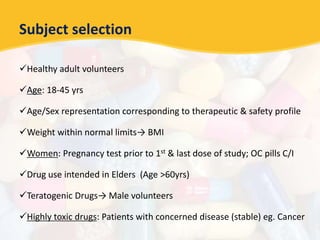Subject selection
Healthy adult volunteers
Age: 18-45 yrs
Age/Sex representation corresponding to therapeutic & safety profile
Weight within normal limits→ BMI
Women: Pregnancy test prior to 1st & last dose of study; OC pills C/I
Drug use intended in Elders (Age >60yrs)
Teratogenic Drugs→ Male volunteers
Highly toxic drugs: Patients with concerned disease (stable) eg. Cancer
 