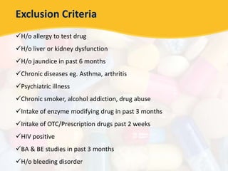 Exclusion Criteria
H/o allergy to test drug
H/o liver or kidney dysfunction
H/o jaundice in past 6 months
Chronic diseases eg. Asthma, arthritis
Psychiatric illness
Chronic smoker, alcohol addiction, drug abuse
Intake of enzyme modifying drug in past 3 months
Intake of OTC/Prescription drugs past 2 weeks
HIV positive
BA & BE studies in past 3 months
H/o bleeding disorder
 