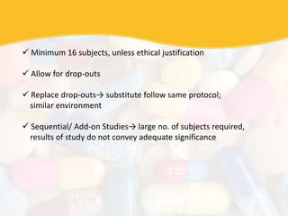  Minimum 16 subjects, unless ethical justification
 Allow for drop-outs
 Replace drop-outs→ substitute follow same protocol;
similar environment
 Sequential/ Add-on Studies→ large no. of subjects required,
results of study do not convey adequate significance
 